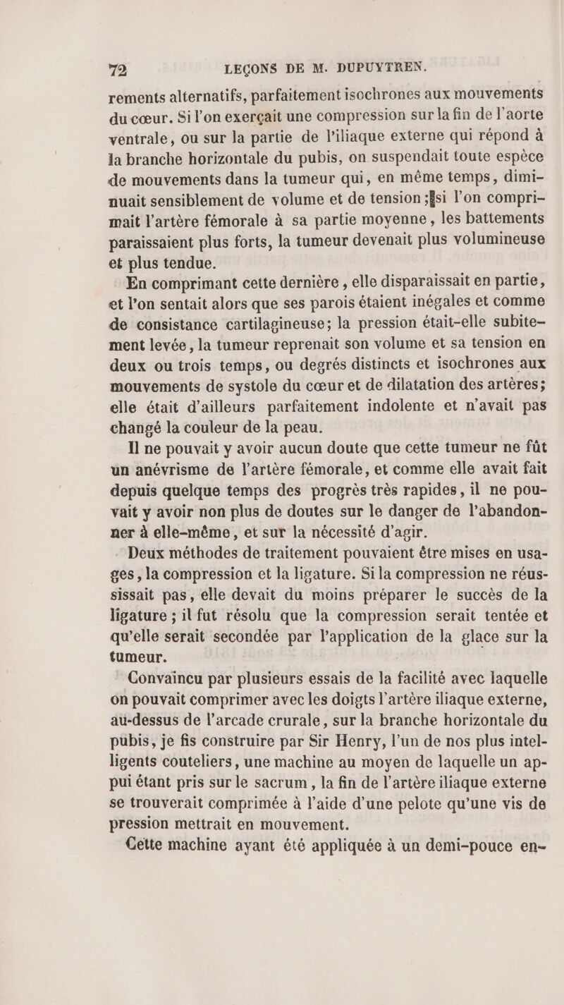 rements alternatifs, parfaitement isochrones aux mouvements du cœur. Si l’on exercçait une compression sur la fin de l'aorte ventrale, ou sur la partie de l’iliaque externe qui répond à la branche horizontale du pubis, on suspendait toute espèce de mouvements dans la tumeur qui, en même temps, dimi- auait sensiblement de volume et de tension ;Ësi l’on compri- mait l'artère fémorale à sa partie moyenne, les battements paraissaient plus forts, la tumeur devenait plus volumineuse et plus tendue. En comprimant cette dernière , elle disparaissait en partie, et l’on sentait alors que ses parois étaient inégales et comme de consistance cartilagineuse; la pression était-elle subite- ment levée, la tumeur reprenait son volume et sa tension en deux ou trois temps, ou degrés distincts et isochrones aux mouvements de systole du cœur et de dilatation des artères; elle était d’ailleurs parfaitement indolente et n'avait pas changé la couleur de la peau. Il ne pouvait y avoir aucun doute que cette tumeur ne fût un anévrisme de l'artère fémorale, et comme elle avait fait depuis quelque temps des progrès très rapides, il ne pou- vait y avoir non plus de doutes sur le danger de l’abandon- ner à elle-même, et sur la nécessité d'agir. Deux méthodes de traitement pouvaient être mises en usa- ges, la compression et la ligature. Sila compression ne réus- sissait pas, elle devait du moins préparer le succès de la ligature ; il fut résolu que la compression serait tentée et qu’elle serait secondée par l'application de la glace sur la tumeur. | : Convaïncu par plusieurs essais de la facilité avec laquelle on pouvait comprimer avec les doigts l'artère iliaque externe, au-dessus de l’arcade crurale, sur la branche horizontale du pubis, je fis construire par Sir Henry, l’un de nos plus intel- ligents couteliers, une machine au moyen de laquelle un ap- pui étant pris sur le sacrum , la fin de l'artère iliaque externe se trouverait comprimée à l’aide d’une pelote qu’une vis de pression mettrait en mouvement. Cette machine ayant été appliquée à un demi-pouce en-
