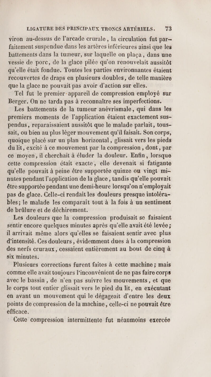 viron au-dessus de l’arcade crurale , la circulation fut par- faitement suspendue dans les artères inférieures ainsi que les battements dans la tumeur, sur laquelle on plaça, dans une vessie de porc, de la glace pilée qu'on renouvelait aussitôt qu'elle était fondue. Toutes les parties environnantes étaient recouvertes de draps en plusieurs doubles, de telle manière que la glace ne pouvait pas avoir d'action sur elles. Tel fut le premier appareil de compression employé sur Berger. On ne tarda pas à reconnaître ses imperfections. Les battements de la tumeur anévrismale, qui dans les premiers moments de l'application étaient exactement sus- pendus, reparaissaient aussitôt que le malade parlait, tous- sait, ou bien au plus léger mouvement qu'il faisait. Son corps, quoique placé sur un plan horizontal, glissait vers les pieds du lit, excité à ce mouvement par la compression, dont, par ce moyen, il cherchait à éluder la douleur. Enfin, lorsque cette compression était exacte, elle devenait si fatigante qu’elle pouvait à peine être supportée quinze ou vingt mi- nutes pendant l'application de la glace, tandis qu'elle pouvait être supportée pendant une demi-heure lorsqu'on n’employait pas de glace. Celle-ci rendait les douleurs presque intoléra- bles ; le malade les comparait tout à la fois à un sentiment de brülure et de déchirement. Les douleurs que la compression produisait se faisaient sentir encore quelques minutes après qu'elle avait êté levée ; il arrivait même alors qu’elles se faisaient sentir avec plus d'intensité. Ces douleurs , évidemment dues à la compression des nerfs cruraux, cessaient entièrement au bout de cinq à six minutes. Plusieurs corrections furent faites à cette machine ; mais comme elle avait toujours l’inconvénient de ne pas faire corps avec le bassin , de n’en pas suivre les mouvements, et que le corps tout entier glissait vers le pied du lit, en exécutant en avant un mouvement qui le dégageait d’entre les deux points de compression de la machine, celle-ci ne pouvait être efficace. Cette compression intermittente fut néanmoins exercée