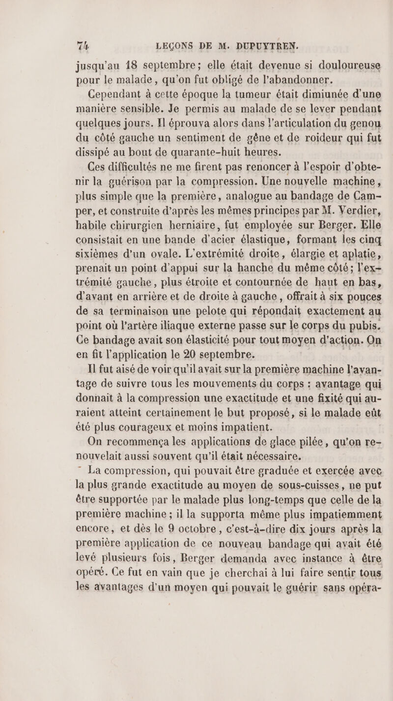 jusqu'au 18 septembre; elle était devenue si douloureuse pour le malade, qu’on fut obligé de l’abandonner. Cependant à cette époque la tumeur était dimiunée d'une manière sensible. Je permis au malade de se lever pendant quelques jours. Il éprouva alors dans l'articulation du genou du côté gauche un sentiment de gêne et de roideur qui fut dissipé au bout de quarante-huit heures. Ces difficultés ne me firent pas renoncer à l'espoir d’obte- nir la guérison par la compression. Une nouvelle machine, plus simple que la première, analogue au bandage de Cam- per, et construite d’après les mêmes principes par M. Verdier, habile chirurgien herniaire, fut employée sur Berger. Elle consistait en une bande d'acier élastique, formant les cinq sixièmes d’un ovale. L'extrémité droite, élargie et aplatie, prenait un point d'appui sur la hanche du même côté ; l'ex- trémité gauche , plus étroite et contournée de haut en bas, d'avant en arrière et de droite à gauche, offrait à six pouces de sa terminaison une pelote qui répondait exactement au point où l’artère iliaque externe passe sur le corps du pubis. Ce bandage avait son élasticité pour tout ayen d’action. On en fit l'application le 20 septembre. Il fut aisé de voir qu'il avait sur la première machine l’avan- tage de suivre tous les mouvements du corps : avantage qui donnait à la compression une exactitude et une fixité qui au- raient atteint certainement le but proposé, si le malade eût été plus courageux et moins impatient. On recommença les applications de glace pilée, qu’on re- nouvelait aussi souvent qu'il était nécessaire. ” La compression, qui pouvait être graduée et exercée avec la plus grande exactitude au moyen de sous-cuisses, ne put être supportée par le malade plus long-temps que celle de la première machine ; il la supporta même plus impatiemment encore, et dès le 9 octobre, c’est-à-dire dix jours après la première application de ce nouveau bandage qui avait été levé plusieurs fois, Berger demanda avec instance à être opéré. Ce fut en vain que je cherchai à lui faire sentir tous les avantages d'un moyen qui pouvait le guérir sans opéra-