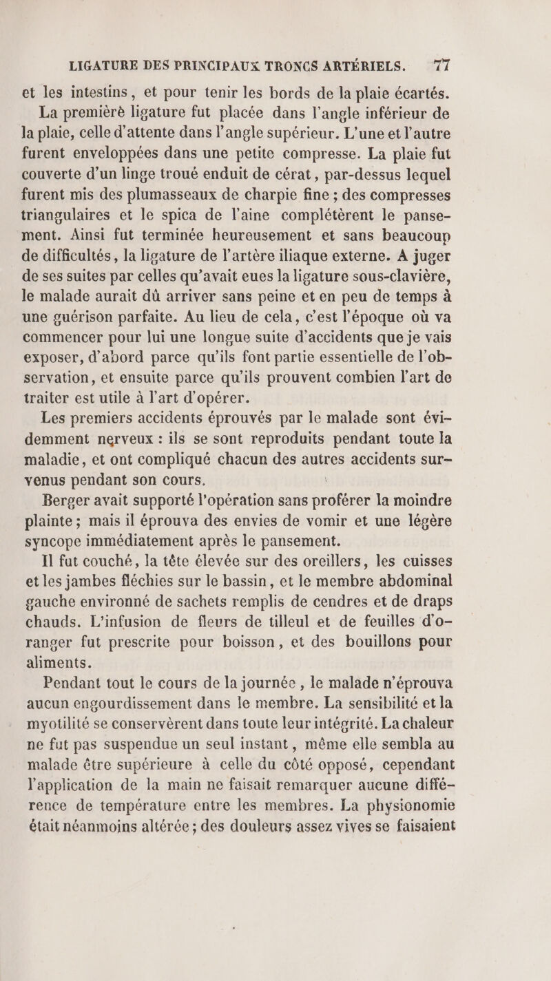 et les intestins, et pour tenir les bords de la plaie écartés. La premièrè ligature fut placée dans l'angle inférieur de la plaie, celle d'attente dans l'angle supérieur. L'une et l’autre furent enveloppées dans une petite compresse. La plaie fut couverte d’un linge troué enduit de cérat, par-dessus lequel furent mis des plumasseaux de charpie fine ; des compresses triangulaires et le spica de laine complétèrent le panse- ment. Ainsi fut terminée heureusement et sans beaucoup de difficultés, la ligature de l'artère iliaque externe. A juger de ses suites par celles qu'avait eues la ligature sous-clavière, le malade aurait dû arriver sans peine et en peu de temps à une guérison parfaite. Au lieu de cela, c’est l'époque où va commencer pour lui une longue suite d'accidents que je vais exposer, d'abord parce qu'ils font partie essentielle de l’ob- servation, et ensuite parce qu'ils prouvent combien l’art de traiter est utile à l’art d'opérer. Les premiers accidents éprouvés par le malade sont évi- demment nerveux : ils se sont reproduits pendant toute la maladie, et ont compliqué chacun des autres accidents sur- venus pendant son cours. Berger avait supporté l’opération sans proférer la moindre plainte ; mais il éprouva des envies de vomir et une légère syncope immédiatement après le pansement. Il fut couché, la tête élevée sur des orcillers, les cuisses et les jambes fléchies sur le bassin, et le membre abdominal gauche environné de sachets remplis de cendres et de draps chauds. L’infusion de fleurs de tilleul et de feuilles d’o- ranger fut prescrite pour boisson, et des bouillons pour aliments. Pendant tout le cours de la journée , le malade n’éprouva aucun engourdissement dans le membre. La sensibilité et la myotilité se conservèrent dans toute leur intégrité. La chaleur ne fut pas suspendue un seul instant, même elle sembla au malade être supérieure à celle du côté opposé, cependant l'application de la main ne faisait remarquer aucune diffé- rence de température entre les membres. La physionomie était néanmoins altérée ; des douleurs assez vives se faisaient