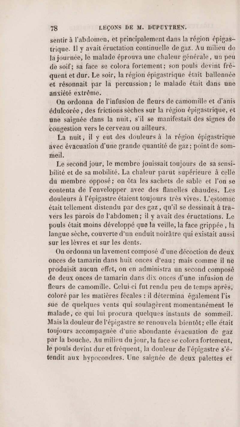 sentir à l'abdomen, et principalement dans la région épigas- trique. 1l y avait éructation continuelle de gaz. Au milieu de la journée, le malade éprouva une chaleur générale, un peu de soif; sa face se colora fortement; son pouls devint fré- quent et dur. Le soir, la région épigastrique était ballonnée et résonnait par la percussion ; le malade était dans une anxiété extrême. On ordonna de l’infusion de fleurs de camomille et d’anis édulcorée , des frictions sèches sur la région épigastrique, et üne saignée dans la nuit, s’il se manifestait des signes de congestion vers le cerveau ou ailleurs. La nuit, il y eut des douleurs à la région épigastrique avec évacuation d’une grande quantité de gaz; point de som- meil. Le second jour, le membre jouissait toujours de sa sensi- bilité et de sa mobilité. La chaleur parut supérieure à celle du membre opposé; on Ôta les sachets de sable et l’on se contenta de l'envelopper avec des flanelles chaudes. Les douleurs à l’épigastre étaient toujours très vives. L’estomac était tellement distendu par des gaz, qu’il se dessinait à trâ- vers les parois de l'abdomen; il y avait des éructations. Le pouls était moins développé que la veille, la face grippée, la langue sèche, couverte d’un enduit noirâtre qui existait aussi sur les lèvres et sur les dents. On ordonna un lavement composé d’une décoction de deux onces de tamarin dans huit onces d’eau: mais comme il ne produisit aucun effet, on en administra un second composé de deux onces de tamarin dans dix onces d’une infusion de fleurs de camomille. Celui-ci fut rendu peu de temps après, coloré par les matières fécales : il détermina également l’is sue de quelques vents qui soulagèrent momentanément le malade, ce qui lui procura quelques instants de sommeil. Mais la douleur de l’épigastre se renouvela bientôt; elle était toujours accompagnée d’une abondante évacuation de gaz par la bouche. Au milieu du jour, la face se colora fortement, le pouls devint dur et fréquent, la douleur de l'épigastre s’é- tendit aux hypocondres. Une saignée de deux palettes et