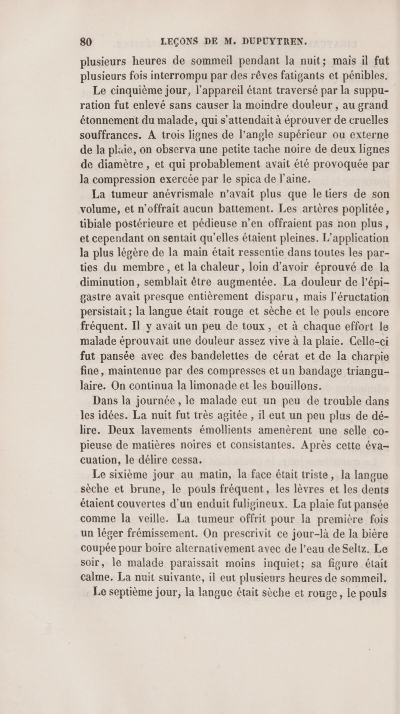 plusieurs heures de sommeil pendant la nuit; mais il fut plusieurs fois interrompu par des rêves fatigants et pénibles. Le cinquième jour, l'appareil étant traversé par la suppu- ration fut enlevé sans causer la moindre douleur , au grand étonnement du malade, qui s'attendait à éprouver de cruelles souffrances. A trois lignes de l’angle supérieur ou externe de la plaie, on observa une petite tache noire de deux lignes de diamètre , et qui probablement avait été provoquée par la compression exercée par le spica de laine. La tumeur anévrismale n'avait plus que letiers de son volume, et n’offrait aucun battement. Les artères poplitée, tibiale postérieure et pédieuse n’en offraient pas non plus, et cependant on sentait qu'elles étaient pleines. L'application la plus légère de la main était ressentie dans toutes les par- ties du membre, et la chaleur, loin d’avoir éprouvé de la diminution, semblait être augmentée. La douleur de l’épi- gastre avait presque entièrement disparu, mais l’éructation persistait ; la langue était rouge et sèche et le pouls encore fréquent. Il y avait un peu de toux, et à chaque effort le malade éprouvait une douleur assez vive à la plaie. Celle-ci fut pansée avec des bandelettes de cérat et de la charpie fine, maintenue par des compresses et un bandage triangu- laire. On continua la limonade et les bouillons. Dans la journée , le malade eut un peu de trouble dans les idées. La nuit fut très agitée , il eut un peu plus de dé- lire. Deux lavements émollients amenèrent une selle co- pieuse de matières noires et consistantes. Après cette éva- cuation, le délire cessa. Le sixième jour au matin, la face était triste, la langue sèche et brune, le pouls fréquent, les lèvres et les dents étaient couvertes d’un enduit fuligineux. La plaie fat pansée comme Ja veille. La tumeur offrit pour la première fois un léger frémissement. On prescrivit ce jour-là de la bière coupée pour boire alternativement avec de l’eau de Seltz. Le soir, le malade paraissait moins inquiet; sa figure était calme. La nuit suivante, il eut plusieurs heures de sommeil. Le septième jour, la langue était sèche et rouge, Île pouls