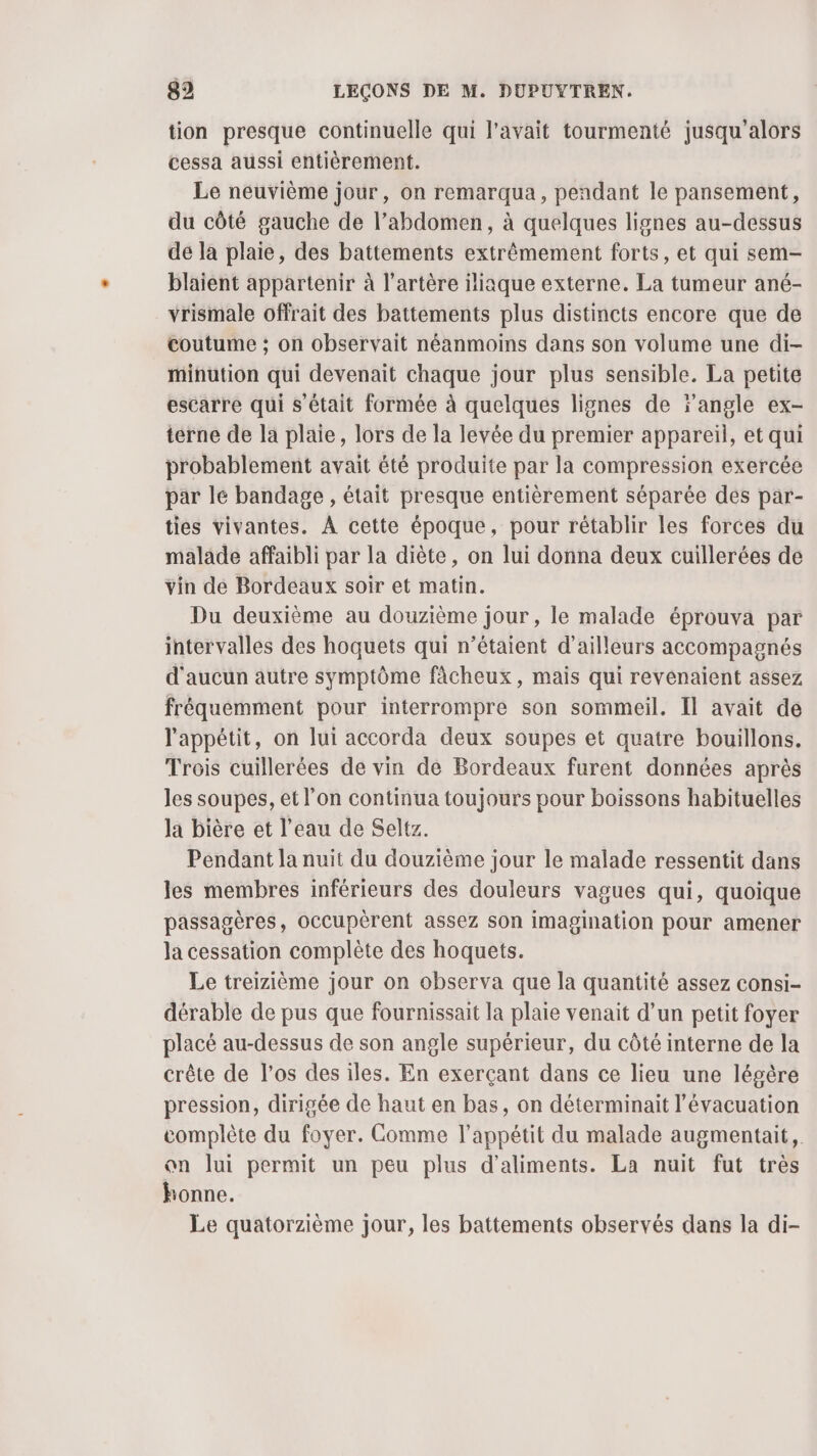 tion presque continuelle qui l’avait tourmenté jusqu'alors cessa aussi entièrement. Le neuvième jour, on remarqua, pendant le pansement, du côté gauche de l’abdomen, à quelques lignes au-dessus de la plaie, des battements extrêmement forts, et qui sem- blaient appartenir à l’artère iliaque externe. La tumeur ané- vrismale offrait des battements plus distincts encore que de coutume ; on observait néanmoins dans son volume une di- minution qui devenait chaque jour plus sensible. La petite escarre qui s'était formée à quelques lignes de ‘angle ex- terne de la plaie, lors de la levée du premier appareil, et qui probablement avait été produite par la compression exercée par lé bandage , était presque entièrement séparée des par- ties vivantes. À cette époque, pour rétablir les forces du malade affaibli par la diète, on lui donna deux cuillerées de vin de Bordeaux soir et matin. Du deuxième au douzième jour , le malade éprouva par intervalles des hoquets qui n’étaient d’ailleurs accompagnés d'aucun autre symptôme fâcheux, mais qui revenaient assez fréquemment pour interrompre son sommeil. Il avait de l'appétit, on lui accorda deux soupes et quatre bouillons. Trois cuillerées de vin de Bordeaux furent données après les soupes, et l’on continua toujours pour boissons habituelles la bière et l’eau de Seltz. Pendant la nuit du douzième jour le malade ressentit dans les membres inférieurs des douleurs vagues qui, quoique passagères, occupèrent assez son imagination pour amener la cessation complète des hoquets. Le treizième jour on observa que la quantité assez consi- dérable de pus que fournissait la plaie venait d’un petit foyer placé au-dessus de son angle supérieur, du côté interne de la crête de l'os des iles. En exerçant dans ce lieu une légère pression, dirigée de haut en bas, on déterminait l'évacuation complète du foyer. Comme l'appétit du malade augmentait, on lui permit un peu plus d'aliments. La nuit fut très honne. Le quatorzième jour, les battements observés dans la di-