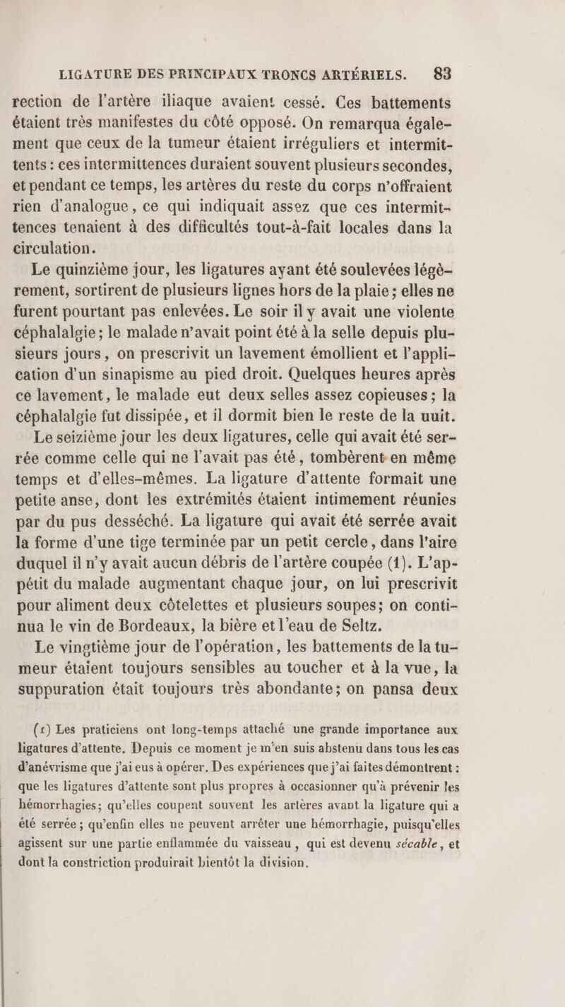 rection de l'artère iliaque avaient cessé. Ces battements étaient très manifestes du côté opposé. On remarqua égale- ment que ceux de la tumeur étaient irréguliers et intermit- tents : ces intermittences duraient souvent plusieurs secondes, et pendant ce temps, les artères du reste du corps n’offraient rien d'analogue, ce qui indiquait assez que ces intermit- tences tenaient à des difficultés tout-à-fait locales dans la circulation. Le quinzième jour, les ligatures ayant été soulevées légè- rement, sortirent de plusieurs lignes hors de la plaie ; elles ne furent pourtant pas enlevées. Le soir il y avait une violente céphalalsie ; le malade n’avait point été à la selle depuis plu- sieurs jours, on prescrivit un lavement émollient et l’appli- cation d’un sinapisme au pied droit. Quelques heures après ce lavement, le malade eut deux selles assez copieuses ; la céphalalgie fut dissipée, et il dormit bien le reste de la uuit. Le seizième jour les deux ligatures, celle qui avait été ser- rée comme celle qui ne l'avait pas été, tombèrent en même temps et d’elles-mêmes. La ligature d'attente formait une petite anse, dont les extrémités étaient intimement réunies par du pus desséché. La ligature qui avait été serrée avait la forme d’une tige terminée par un petit cercle, dans l’aire duquel il n’y avait aucun débris de l'artère coupée (1). L’ap- pétit du malade augmentant chaque jour, on lui prescrivit pour aliment deux côtelettes et plusieurs soupes; on conti- nua le vin de Bordeaux, la bière et l’eau de Seltz. Le vingtième jour de l'opération, les battements de la tu- meur étaient toujours sensibles au toucher et à la vue, la suppuration était toujours très abondante; on pansa deux (x) Les praticiens ont long-temps attaché une grande importance aux ligatures d'attente, Depuis ce moment je m'en suis abstenu dans tous les cas d’anévrisme que j'ai eus à opérer. Des expériences que j’ai faites démontrent : que les ligatures d’attente sont plus propres à occasionner qu'à prévenir les hémorrhagies; qu’elles coupent souvent les artères avant la ligature qui a été serrée ; qu’enfin elles ne peuvent arrêter une hémorrhagie, puisqu'elles agissent sur une partie enflammée du vaisseau, qui est devenu sécable, et dont la constriction produirait bientôt la division.