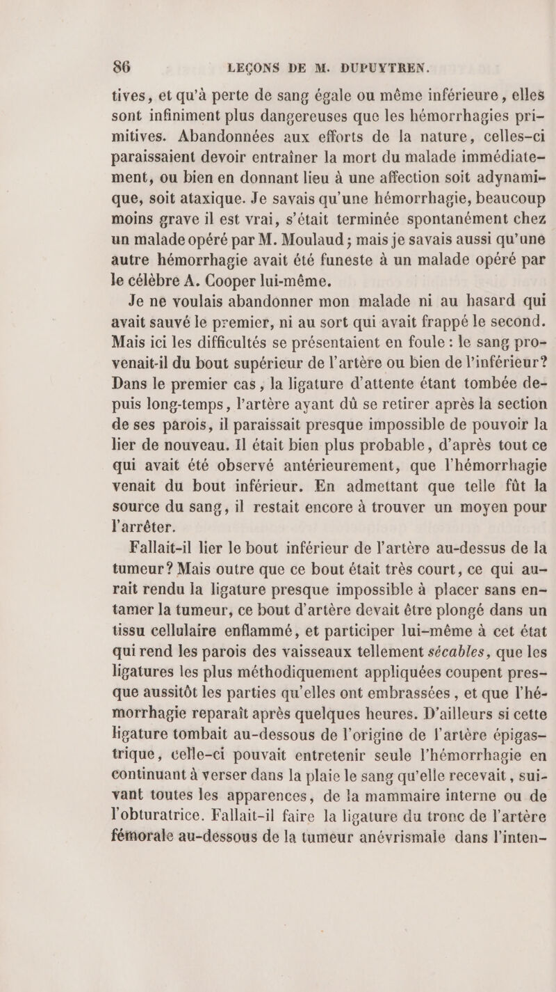 tives, et qu’à perte de sang égale ou même inférieure , elles sont infiniment plus dangereuses que les hémorrhagies pri- mitives. Abandonnées aux efforts de la nature, celles-ci paraissaient devoir entraîner la mort du malade immédiate- ment, ou bien en donnant lieu à une affection soit adynami- que, soit ataxique. Je savais qu’une hémorrhagie, beaucoup moins grave il est vrai, s’était terminée spontanément chez un malade opéré par M. Moulaud ; mais je savais aussi qu’une autre hémorrhagie avait été funeste à un malade opéré par le célèbre A. Cooper lui-même, Je ne voulais abandonner mon malade ni au hasard qui avait sauvé le premier, ni au sort qui avait frappé le second. Mais ici les difficultés se présentaient en foule : le sang pro- venait-il du bout supérieur de l'artère ou bien de l’inférieur ? Dans le premier cas, la ligature d'attente étant tombée de- puis long-temps, l'artère ayant dù se retirer après la section de ses parois, il paraissait presque impossible de pouvoir la lier de nouveau. Il était bien plus probable, d’après tout ce qui avait été observé antérieurement, que l’hémorrhagie venait du bout inférieur. En admettant que telle fût la source du sang, il restait encore à trouver un moyen pour l'arrêter. Fallait-il lier le bout inférieur de l'artère au-dessus de la tumeur ? Mais outre que ce bout était très court, ce qui au- rait rendu la ligature presque impossible à placer sans en- tamer la tumeur, ce bout d’artère devait être plongé dans un üssu cellulaire enflammé, et participer lui-même à cet état qui rend les parois des vaisseaux tellement sécables, que les ligatures les plus méthodiquement appliquées coupent pres- que aussitôt les parties qu’elles ont embrassées , et que l’hé- morrhagie reparaît après quelques heures. D'ailleurs si cette ligature tombait au-dessous de l’origine de l'artère épigas- trique, celle-ci pouvait entretenir seule l’hémorrhagie en continuant à verser dans la plaie le sang qu’elle recevait , sui- vant toutes les apparences, de la mammaire interne ou de l'obturatrice. Fallait-il faire la ligature du tronc de l'artère fémorale au-dessous de la tumeur anévrismaie dans l’inten-