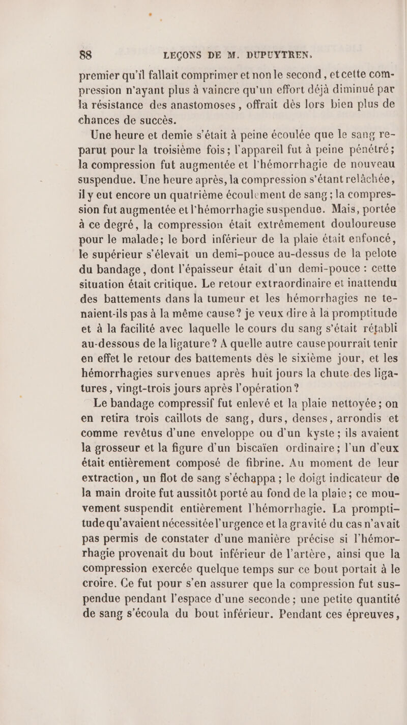 premier qu’il fallait comprimer et non le second, et cette com- pression n'ayant plus à vaincre qu'un effort déjà diminué par la résistance des anastomoses , offrait dès lors bien plus de chances de succès. Une heure et demie s’était à peine écoulée que le sang re- parut pour la troisième fois; l'appareil fut à peine pénétré ; la compression fut augmentée et l'hémorrhagie de nouveau suspendue. Une heure après, la compression s'étant relàchée, il y eut encore un quatrième écoulement de sang ; la compres- sion fut augmentée et l'hémorrhagie suspendue. Mais, portée à ce degré, la compression était extrêmement douloureuse pour le malade; le bord inférieur de la plaie était enfoncé, le supérieur s'élevait un demi-pouce au-dessus de la pelote du bandage, dont l'épaisseur était d'un demi-pouce : cette situation était critique. Le retour extraordinaire et inattendu des battements dans la tumeur et les hémorrhagies ne te- naient-ils pas à la même cause? je veux dire à la promptitude et à la facilité avec laquelle le cours du sang s'était rétabli au-dessous de la ligature ? À quelle autre cause pourraït tenir en effet le retour des battements dès le sixième jour, et les hémorrhagies survenues après huit jours la chute des liga- tures, vingt-trois jours après l'opération ? Le bandage compressif fut enlevé et la plaie nettoyée ; on en retira trois caillots de sang, durs, denses, arrondis et comme revêtus d'une enveloppe ou d'un kyste ; ils avaient la grosseur et la figure d’un biscaïen ordinaire; l’un d'eux était entièrement composé de fibrine. Au moment de leur extraction, un flot de sang s’échappa ; le doigt indicateur de Ja main droite fut aussitôt porté au fond de la plaie ; ce mou- vement suspendit entièrement l'hémorrhagie. La prompti- tude qu’avaient nécessitéel’urgence et la gravité du cas n'avait pas permis de constater d’une manière précise si l'hémor- rhagie provenait du bout inférieur de l'artère, ainsi que la compression exercée quelque temps sur ce bout portait à le croire. Ce fut pour s’en assurer que Ja compression fut sus- pendue pendant l’espace d’une seconde ; une petite quantité de sang s’écoula du bout inférieur. Pendant ces épreuves,