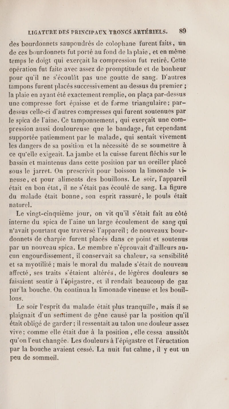 des bourdonnets saupoudrés de colophane furent faits, un de ces bourdonnets fut porté au fond de la plaie, et en même temps le doigt qui exerçait la compression fut retiré. Cette opération fut faite avec assez de promptitude et de bonheur pour qu'il ne s’écoulàt pas une goutte de sang. D'autres tampons furent placés successivement au-dessus du premier ; la plaie en ayant été exactement remplie, on plaça par-dessus une compresse fort épaisse et de forme triangulaire; par- dessus celle-ci d'autres compresses qui furent soutenues par le spica de l’aine. Ce tamponnement, qui exerçait une com- pression aussi douloureuse que le bandage, fut cependant supportée patiemment par le malade, qui sentait vivement les dangers de sa position et la nécessité de se soumettre à ce qu'elle exigeait. La jambe et la cuisse furent fléchis sur le bassin et maintenus dans cette position par un oreiller placé sous le jarret. On prescrivit pour boisson la limonade vi. neuse, et pour aliments des bouillons. Le soir, l'appareil était en bon état, il ne s'était pas écoulé de sang. La figure du malade était bonne, son esprit rassuré, le pouls était naturel. Le vingt-cinquième jour, on vit qu'il s'était fait au côté interne du spica de l'aine un large écoulement de sang qui n’avait pourtant que traversé l'appareil; de nouveaux bour- donnets de charpie furent placés dans ce point et soutenus par un nouveau spica. Le membre n’éprouvait d’ailleurs au- cun engourdissement, il conservait sa chaleur, sa sensibilité et sa myotilité ; mais le moral du malade s'était de nouveau affecté, ses traits s'étaient altérés, de légères douleurs se faisaient sentir à l'épigastre, et il rendait beaucoup de gaz par la bouche. On continua la limonade vineuse et les bouil- lons. Le soir l'esprit du malade était plus tranquille, mais il se plaignait d'un serttiment de gêne causé par la position qu’il était obligé de garder ; il ressentait au talon une douleur assez vive; comme elle était due à la position , elle cessa aussitôt qu'on l'eut changée. Les douleurs à l'épigastre et l’éructation par la bouche avaient cessé. La nuit fut calme, il y eut un peu de sommeil.