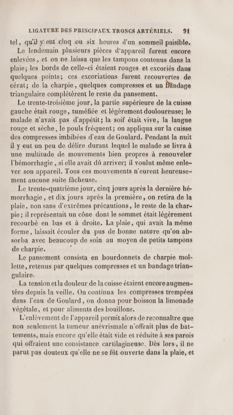 tel, qu'il yeut cinq où six heures d’un sommeil paisible, Le lendemain plusieurs pièces d'appareil furent encore enlevées , et on ne laissa que les tampons contenus dans la plaie; les bords de celle-ci étaient rouges et excoriés dans quelques points; ces excoriations furent recouvertes de cérat; de la charpie, quelques compresses et un Bändage triangulaire complétèrent le reste du pansement. Le trente-troisième jour, la partie supérieure de la cuisse gauche était rouge, tuméfée et légèrement douloureuse; le malade n’avait pas d’'appétit; la soif était vive, la langue rouge et sèche, le pouls fréquent; on appliqua sur la cuisse des compresses imbibées d’eau de Goulard. Pendant la nuit il y eut un peu de délire durant lequel le malade se livra à une multitude de mouvements bien propres à renouveler l'hémorrhagie , si elle avait dû arriver; il voulut même enle- ver son appareil. Tous ces mouvements n'eurent heureuse- ment aucune suite fâcheuse. Le trente-quatrième jour, cinq jours après la dernière hé- morrhagie , et dix jours après la première, on retira de la plaie, non sans d’extrêmes précautions, le reste de la char- pie ; il représentait un cône dont le sommet était légèrement recourbé en bas et à droite. La plaie, qui avait la même forme , laissait écouler du pus de bonne nature qu’on ab- sorba avec beaucoup de soin au moyen de petits tampons de charpie. Le pansement consista en bourdonnets de charpie mol- lette, retenus par quelques compresses et un bandage trian- sulaire. La tension et la douleur de la cuisse étaient encore augmen- tées depuis la veille. On continua les compresses trempées dans l’eau de Goulard, on donna pour boisson la limonade végétale, et pour aliments des bouillons. L’'enlêvement de l'appareil permit alors de reconnaître que non seulement la tumeur anévrismale n’offrait plus de bat- tements, mais encore qu'elle était vide et réduite à ses parois qui offraient une consistance cartilagineuse. Dès lors, il ne parut pas douteux qu'elle ne se fût ouverte dans la plaie, et