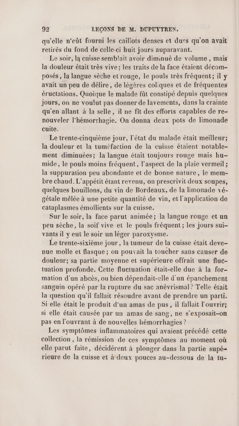qu’elle n’eût fourni les caillots denses et durs qu'on avait retirés du fond de celle-ci huit jours auparavant. Le soir, la cuisse semblait avoir diminué de volume , mais la douleur était très vive; les traits de la face étaient décom- posés, la langue sèche et rouge, le pouls très fréquent; il y avait un peu de délire, de légères coliques et de fréquentes éructations. Quoique le malade fût constipé depuis quelques Jours, on ne voulut pas donner de lavements, dans la crainte qu'en allant à la selle, il ne fit des efforts capables de re- nouveler l'hémorrhagie. On donna deux pots de limonade cuite. Le trente-cinquième jour, l'état du malade était meilleur; la douleur et la tuméfaction de la cuisse étaient notable- ment diminuées; la langue était toujours rouge mais hu- mide, le pouls moins fréquent, l’aspect de la plaie vermeil ; la suppuration peu abondante et de bonne nature, le mem- bre chaud. L’appétit étant revenu, on prescrivit deux soupes, quelques bouillons, du vin de Bordeaux, de la limonade vé- gétale mêlée à une petite quantité de vin, et l'application de cataplasmes émollients sur la cuisse. Sur le soir, la face parut animée; la langue rouge et un peu sèche, la soif vive et le pouls fréquent ; les jours sui- vants il y eut le soir un léger paroxysme. Le trente-sixième jour, la tumeur de la cuisse était deve- nue molle et flasque ; on pouvait la toucher sans causer de douleur; sa partie moyenne et supérieure offrait une fluc- tuation profonde. Cette fluctuation était-elle due à la for- mation d'un abcès, ou bien dépendait-elle d'un épanchement sanguin opéré par la rupture du sac anévrismal? Telle était la question qu'il fallait résoudre avant de prendre un parti. Si elle était le produit d’un amas de pus, il fallait l'ouvrir; si elle était causée par un amas de sang, ne s’exposait-on pas en l'ouvrant à de nouvelles hémorrhagies ? Les symptômes inflammatoires qui avaient précédé cette collection , la rémission de ces symptômes au moment où elle parut faite, décidérent à plonger dans la partie supé- rieure de la cuisse et à deux pouces au-dessous de la tu-