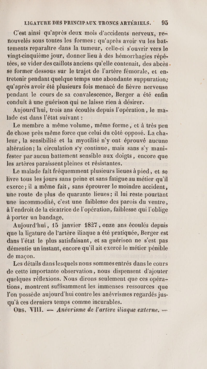C’est ainsi qu'après deux mois d'accidents nerveux, re- nouvelés sous toutes les formes ; qu'après avoir vu les bat- tements reparaître dans la tumeur, celle-ci s'ouvrir vers le vingt-cinquième jour, donner lieu à des hémorrhagies répé- tées, se vider des caillots anciens qu’elle contenait, des abcès.. se former dessous sur le trajet de l'artère fémorale, et en- tretenir pendant quelque temps une abondante suppuration; qu'après avoir été plusieurs fois menacé de fièvre nerveuse pendant le cours de sa convalescence, Berger à été enfin conduit à une guérison qui ne laisse rien à désirer. Aujourd'hui, trois ans écoulés depuis l'opération, le ma- Jade est dans l'état suivant : Le membre a même volume, même forme, et à très peu de chose près même force que celui du côté opposé. La cha- leur , la sensibilité et la myotilité n'y ont éprouvé aucune altération ; la circulation s’y continue, mais sans s’y mani- féster par aucun battement sensible aux doigts, encore que les artères paraissent pleines et résistantes. Le malade fait fréquemment plusieurs lieues à pied, et se livre tous les jours sans peine et sans fatigue au métier qu'il exerce ; il a même fait, sans éprouver le moindre accident, une route de plus de quarante lieues; il lui reste pourtant une incommodité, c’est une faiblesse des parois du ventre, à l'endroit de la cicatrice de l'opération, faiblesse qui l'oblige à porter un bandage. Aujourd'hui, 15 janvier 1827 , onze ans écoulés depuis que la ligature de l’artère iliaque a été pratiquée, Berger est dans l’état le plus satisfaisant, et sa guérison ne s’est pas démentie un instant, encore qu'il ait exercé le métier pénible de maçon. Les détails dans lesquels nous sommes entrés dans le cours de cette importante observation, nous dispensent d'ajouter quelques réflexions. Nous dirons seulement que ces opéra- tions, montrent suffisamment les immenses ressources que l'on possède aujourd'hui contre les anévrismes regardés jus- qu'à ces derniers temps comme incurables. Os, VIII, -— Anévrisme de l'artère iliaque externe. —