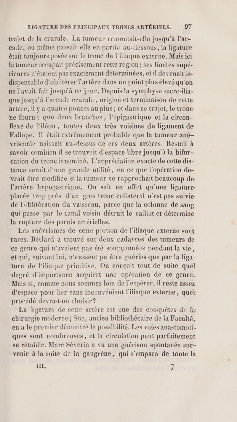 trajet de la crurale. Ea tumeur remontait-elle jusqu’à l’ar- cade, ou même passait elle en partie au-dessous, la ligature était toujours posée sur le tronc de l'iliaque externe. Mais ici la tumeur occupait précisément cette région; ses limites supé- rieures n'étaient pas exactement déterminées, etil devenaitin- dispensable d’oblitérer l'artère dans un point plus élevé qu’on ne l'avait fait jusqu'à ce jour. Depuis la symphyse sacro-lia- que jusqu'à l'arcade crurale , origine et terminaison de cette artère, il y a quatre pouces au plus ; et dans ce trajet, le tronc: ne fournit que deux branches , l’épigastrique et la circon- flexe de l'iléon, toutes deux très voisines du ligament de Fallope. Il était extrêmement probable que la tumeur ané- vrismale naissait au-dessus de ces deux artères. Restait à savoir combien il se trouvait d'espace libre jusqu’à la bifur- cation du tronc innominé. L’appréciation exacte de cette dis- tance serait d’une grande utilité, en ce que l'opération de- vrait être modifiée si la tumeur se rapprochait beaucoup de l'artère hypogastrique. On sait en effet qu'une ligature: placée trop près d'un gros tronc collatéral n'est pas suivie de l'oblitération du vaisseau, parce que la colonne de sang qui passe par Île canal voisin détruit le caillot et détermine la rupture des parois artérielles. | Les anévrismes de cette portion de l'illaque externe sont rares. Béclard a trouvé sur deux cadavres des tumeurs de ce genre qui r’avaient pas été soupçonnées pendant la vie, et qui, suivant lut, n’eussent pu être guéries que par la liga- ture de l'iliaque primitive. On conçoit tout de suite quel degré d'intportance acquiert une opération de ce genre. Mais si, comme nous sommes loin de l’espérer, il reste assez. d'espace pour lier sans inconvénient l'ihaque externe , quek procédé devra-t-on choisir ? La ligature de cette artère est une des conquêtes de fa chirurgie moderne ; Sue, ancien bibliothécaire de la Faculté, en a le premier démontré la possibilité. Les voies anastomoti- ques sont nombreuses, et la circulation peut parfaitement se rétablir. Marc Séverin a vu une guérison spontanée sur- venir à la suite de la gangrène, qui s’empara de toute la LIL, î