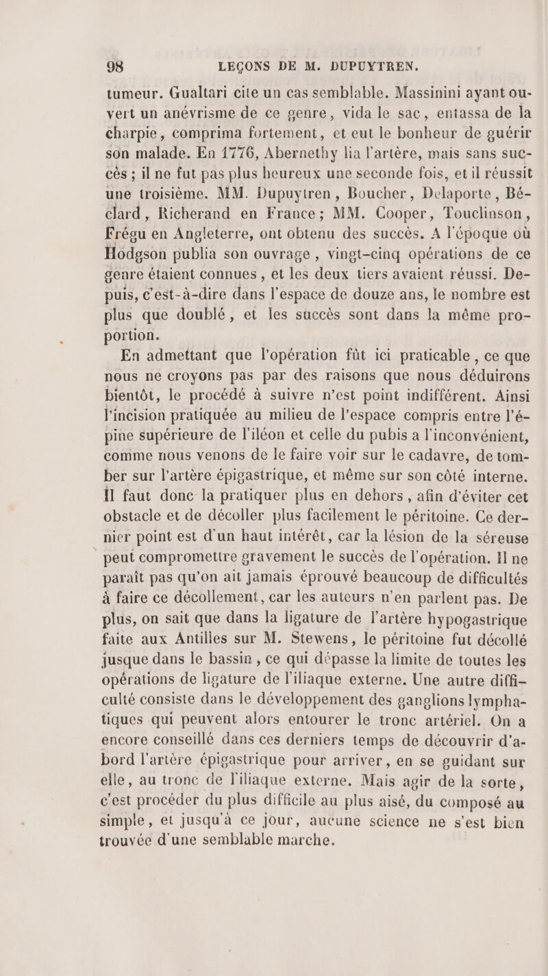 tumeur. Gualtari cite un cas semblable. Massinini ayant ou- vert un anévrisme de ce genre, vida le sac, entassa de la charpie, comprima fortement, et eut le bonheur de guérir son malade. En 1776, Abernethy lia l'artère, mais sans suc- cès ; il ne fut pas plus heureux une seconde fois, et il réussit une troisième. MM. Dupuytren, Boucher, Delaporte, Bé- clard, Richerand en France; MM. Cooper, Touclinson, Frégu en Angleterre, ont obtenu des succès. A l'époque où Hodgson publia son ouvrage , vingt-cinq opérations de ce geare étaient connues , et les deux tiers avaient réussi. De- puis, c'est-à-dire dans l’espace de douze ans, le nombre est plus que doublé, et les succès sont dans la même pro- portion. En admettant que l'opération füt ici praticable , ce que nous ne croyons pas par des raisons que nous déduirons bientôt, le procédé à suivre n’est point indifférent. Ainsi l'incision pratiquée au milieu de l’espace compris entre l’é- pine supérieure de l'iléon et celle du pubis a l'inconvénient, comme nous venons de le faire voir sur le cadavre, de tom- ber sur l’artère épigastrique, et même sur son côté interne. Îl faut donc la pratiquer plus en dehors , afin d'éviter cet obstacle et de décoller plus facilement le péritoine. Ce der- nier point est d'un haut intérêt, car la lésion de la séreuse peut compromettre gravement le succès de l'opération. I ne paraît pas qu’on ait jamais éprouvé beaucoup de difficultés à faire ce décollement, car les auteurs n’en parlent pas. De plus, on sait que dans la ligature de l'artère hypogastrique faite aux Antilles sur M. Stewens, le péritoine fut décollé jusque dans le bassin , ce qui dépasse la limite de toutes les opérations de ligature de l'iliaque externe. Une autre diff- culté consiste dans le développement des ganglions lympha- tiques qui peuvent alors entourer le tronc artériel. On a encore conseillé dans ces derniers temps de découvrir d'a- bord l'artère épigastrique pour arriver , en se guidant sur elle, au tronc de T'iliaque externe. Mais agir de la sorte, c'est procéder du plus difficile au plus aisé, du composé au simple, et Jusqu'à ce jour, aucune science ne s’est bien trouvée d'une semblable marche.