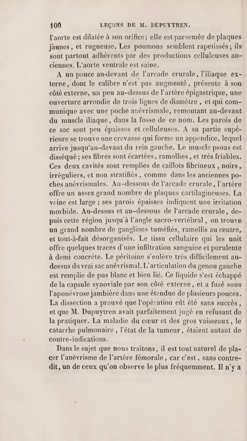 l'aorte est dilatée à son orifice; elle est parsemée de plaques jaunes , et rugueuse. Les poumons semblent rapetissés ; ils sont partout adhérents par des productions celluleuses an- ciennes. L’aorte ventrale est saine. A un pouce au-devant de l'arcade crurale, l'iliaque ex- terne, dont le calibre n’est pas augmenté, présente à son côté externe, un peu au-dessus de l'artère épigastrique, une ouverture arrondie de trois lignes de diamètre , et qui com- munique avec une poche anévrismale, remontant au-devant du muscle iliaque, dans la fosse de ce nom. Les parois de ce sac sont peu épaisses et celluleuses. À sa partie supé- rieure se trouve une crevasse qui forme un appendice, lequel arrive jusqu’au-devant du rein gauche. Le muscle psoas est disséqué ; ses fibres sont écartées, ramollies , et très friables. Ces deux cavités sont remplies de caillots fibrineux , noirs, irréguliers, et non stratifiés, comme dans les anciennes po- ches anévrismales. Au-dessous de l’arcade crurale, l'artère offre un assez grand nombre de plaques cartilagineuses. La veine est large ; ses parois épaisses indiquent une irritation morbide. Au-dessus et au-dessous de l'arcade crurale, de- puis cette région jusqu à l'angle sacro-vertébral , on trouve un grand nombre de ganglions tuméfiés, ramollis au centre, et tout-à-fait désorganisés. Le tissu cellulaire qui les unit offre quelques traces d’une infiltration sanguine et purulente à demi concrète. Le péritoine s’enlève très difficilement au- dessus du vrai sac anévrismal. L'articulation du genou gauche est remplie de pus blanc et bien lié. Ce liquide s’est échappé de la capsule synoviale par son côté externe, et a fusé sous l'aponévrose jambière dans une étendue de plusieurs pouces. La dissection a prouvé que l'opération eût été sans succès , et que M. Dupuytren avait parfaitement jugé en refusant de là pratiquer. La maladie du cœur et des gros vaisseaux, le Catarrhe pulmonaire , l'état de la tumeur, étaient autant de contre-indications. Dans le sujet que nous traitons, il est tout naturel de pla- cer l’anévrisme de l'artère fémorale , car c’est, sans contre- dit, un de ceux qu on observe le plus fréquemment. Il n’y a