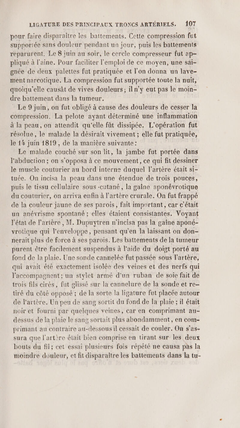 pour faire disparaitre les battements. Cette compression fut supportée sans douleur pendant ua jour, puis les battements reparurent. Le 8 juin au soir, le cercle compresseur fut ap- pliqué à l'aine. Pour faciliter l'emploi de ce moyen, une sai- gnée de deux palettes fut pratiquée et l’on donna un lave- ment narcotique. La compression fut supportée toute la nuit, quéiqu'elle causât de vives douleurs; iln’y eut pas le moin- dre battement dans la tumeur. Le 9 juin, on fut obligé à cause des douleurs de cesser la compression. La pelote ayant déterminé une inflammation à la peau, on attendit qu’elle fût dissipée. L'opération fut résolue, le malade la désirait vivement ; elle fut pratiquée, le 14 juin 1819, de la manière suivante: Le malade couché sur son lit, la jambe fut portée dans l'abduction ; on s’opposa à ce mouvement, ce qui fit dessiner le muscle couturier au bord interne duquel l'artère était si- tuée. On incisa la peau dans une étendue de trois pouces, puis le tissu cellulaire sous -cutané , la gaîne aponévrotique du couturier, on arriva enfin à l'artère crurale. On fut frappé de la couleur jaune de ses parois, fait important, car c'était un anévrisme spontané ; elles étaient consistantes. Voyant l'état de l'artère, M. Dupuytren n’incisa pas la gaîne aponé- vrotique qui l'enveloppe, pensant qu’en la laissant on don- nerait plus de force à ses parois. Les battements de la tumeur purent être facilement suspendus à l'aide du doigt porté au fond de la plaie. Une sonde cannelée fut passée sous l'artère, qui avait été exactement isolée des veines et des nerfs qui l'accompagnent: un stylet armé d’un ruban de soie fait de trois fils cirés, fut glissé sur la cannelure de la sonde et re- tiré du côté opposé ; de la sorte la ligature fut placée autour de l'artère. Un peu de sang sortit du fond de la plaie ; il était noir et fourni par quelques veines, car en comprimant au- dessus de la plaie le sang sortait plus abondamment, en com- primant au contraire au-dessous il cessait de couler. On s'as- sura que l'artère était bien comprise en lirant sur les deux bouts du fit; cet essai plusieurs fois répété ne causa pas la moindre douleur, et fit disparaître les battements dans la tu-