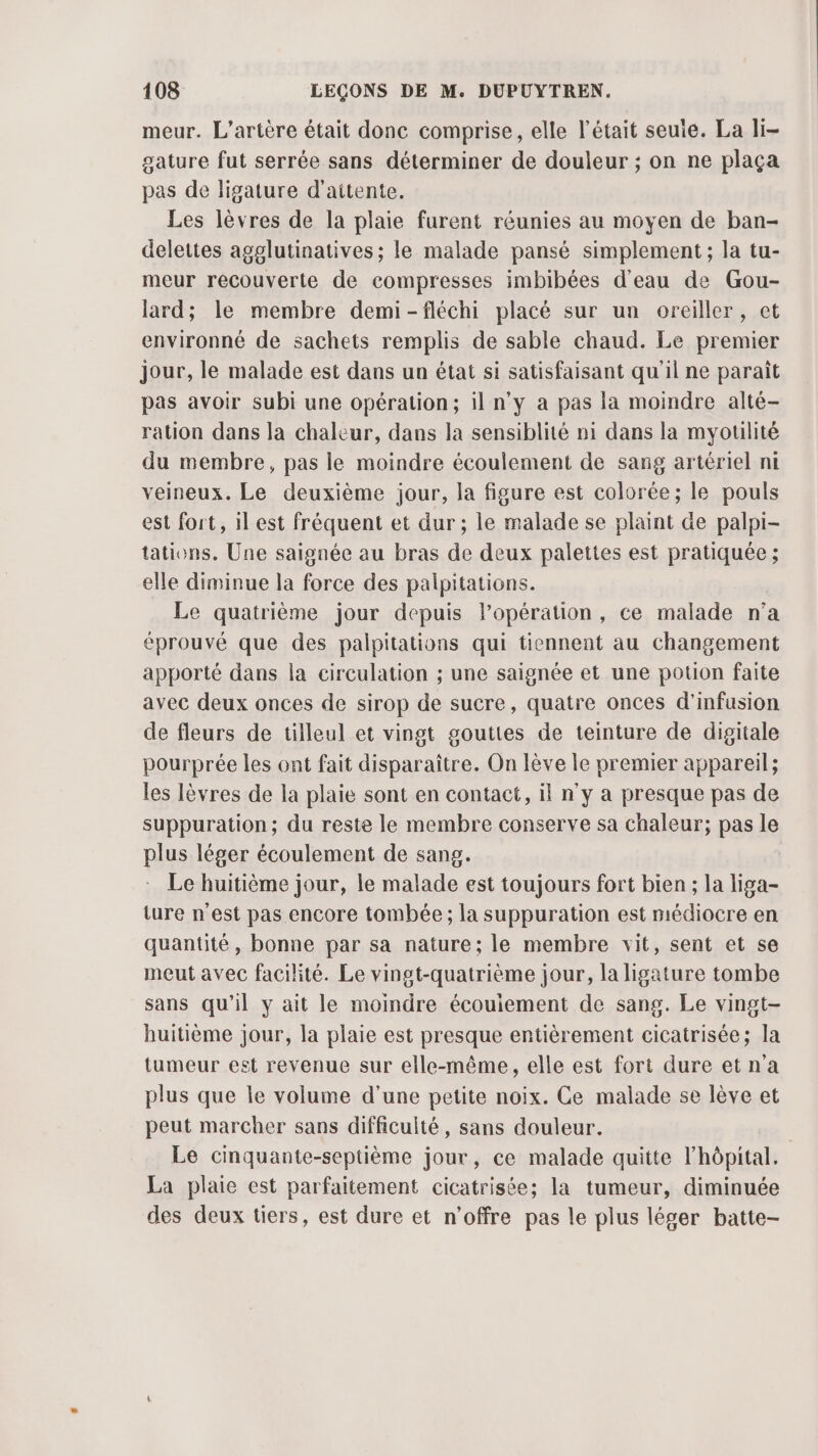meur. L’artère était donc comprise, elle l'était seule. La li- gature fut serrée sans déterminer de douleur ; on ne plaça pas de ligature d'aitente. Les lèvres de la plaie furent réunies au moyen de ban- delettes agglutinatives; le malade pansé simplement; la tu- meur recouverte de compresses imbibées d'eau de Gou- lard; le membre demi-fléchi placé sur un oreiller, et environné de sachets remplis de sable chaud. Le premier jour, le malade est dans un état si satisfaisant qu'il ne paraît pas avoir subi une opération; il n'y a pas la moindre alté- ration dans la chaleur, dans la sensiblité ni dans la myoulité du membre, pas le moindre écoulement de sang artériel ni veineux. Le deuxième jour, la figure est colorée; le pouls est fort, il est fréquent et dur ; le malade se plant de palpi- tations. Une saignée au bras de deux palettes est pratiquée ; elle diminue la force des palpitations. Le quatrième jour depuis l’opération, ce malade n’a éprouvé que des palpitations qui tiennent au changement apporté dans la circulation ; une saignée et une potion faite avec deux onces de sirop de sucre, quatre onces d’infusion de fleurs de tilleul et vingt gouttes de teinture de digitale pourprée les ont fait disparaître. On lève le premier appareil; les lèvres de la plaie sont en contact, il n’y a presque pas de suppuration; du reste le membre conserve sa chaleur; pas le plus léger écoulement de sang. Le huitième jour, le malade est toujours fort bien ; la liga- ture n'est pas encore tombée ; la suppuration est médiocre en quantité, bonne par sa nature; le membre vit, sent et se meut avec facilité. Le vingt-quatrième jour, la ligature tombe sans qu'il y ait le moindre écouiement de sang. Le vingt- huitième jour, la plaie est presque entièrement cicatrisée; la tumeur est revenue sur elle-même, elle est fort dure etna plus que le volume d’une petite noix. Ce malade se lève et peut marcher sans difficulté, sans douleur. Le cinquante-septième jour, ce malade quitte l'hôpital. La plaie est parfaitement cicatrisée; la tumeur, diminuée des deux tiers, est dure et n'offre pas le plus léger batte-
