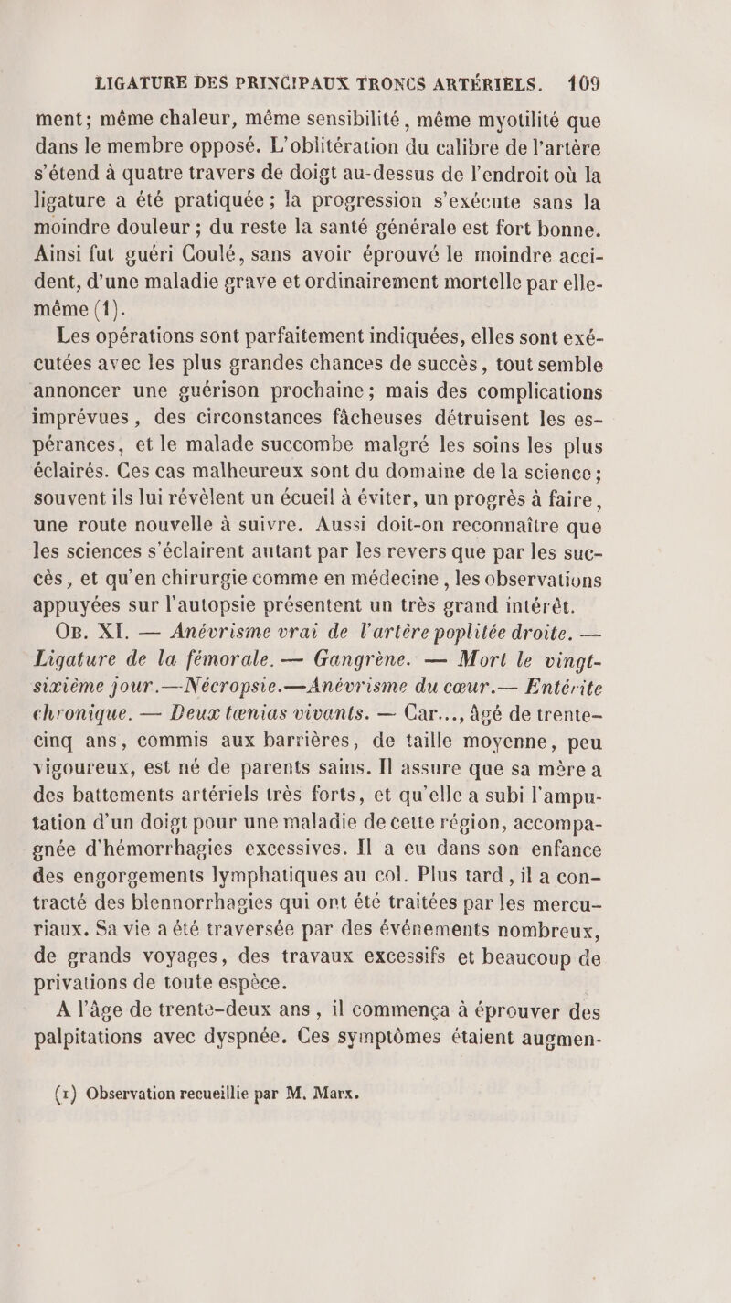 ment; même chaleur, même sensibilité, même myotilité que dans le membre opposé. L’oblitération du calibre de l'artère s'étend à quatre travers de doigt au-dessus de l’endroit où la ligature a été pratiquée ; la progression s'exécute sans la moindre douleur ; du reste la santé générale est fort bonne. Ainsi fut guéri Coulé, sans avoir éprouvé le moindre acci- dent, d’une maladie grave et ordinairement mortelle par elle- même (1). Les opérations sont parfaitement indiquées, elles sont exé- cutées avec les plus grandes chances de succès, tout semble annoncer une guérison prochaine; mais des complications imprévues, des circonstances fâcheuses détruisent les es- pérances, et le malade succombe malgré les soins les plus éclairés. Ces cas malheureux sont du domaine de la science ; souvent ils lui révèlent un écueil à éviter, un progrès à faire, une route nouvelle à suivre. Aussi doit-on reconnaître que les sciences s’éclairent autant par les revers que par les suc- cès, et qu'en chirurgie comme en médecine, les observations appuyées sur l’autopsie présentent un très grand intérêt. OB. XI. — Anévrisme vrai de l'artère poplitée droite. — Ligature de la fémorale. — Gangrène. — Mort le vingt- sixième jour.—Nécropsie.—Anévrisme du cœur.— Entérite chronique. — Deux tænias vivants. — Car... âgé de trente- cinq ans, commis aux barrières, de taille moyenne, peu vigoureux, est né de parents sains. Il assure que sa mère a des battements artériels très forts, et qu’elle a subi l'ampu- tation d'un doigt pour une maladie de cette région, accompa- gnée d'hémorrhagies excessives. Il à eu dans son enfance des engorgements lymphatiques au col. Plus tard , il a con- tracté des blennorrhagies qui ont été traitées par les mercu- riaux. Sa vie a été traversée par des événements nombreux, de grands voyages, des travaux excessifs et beaucoup de privations de toute espèce. A l’âge de trente-deux ans, il commença à éprouver des palpitations avec dyspnée. Ces symptômes étaient augmen-