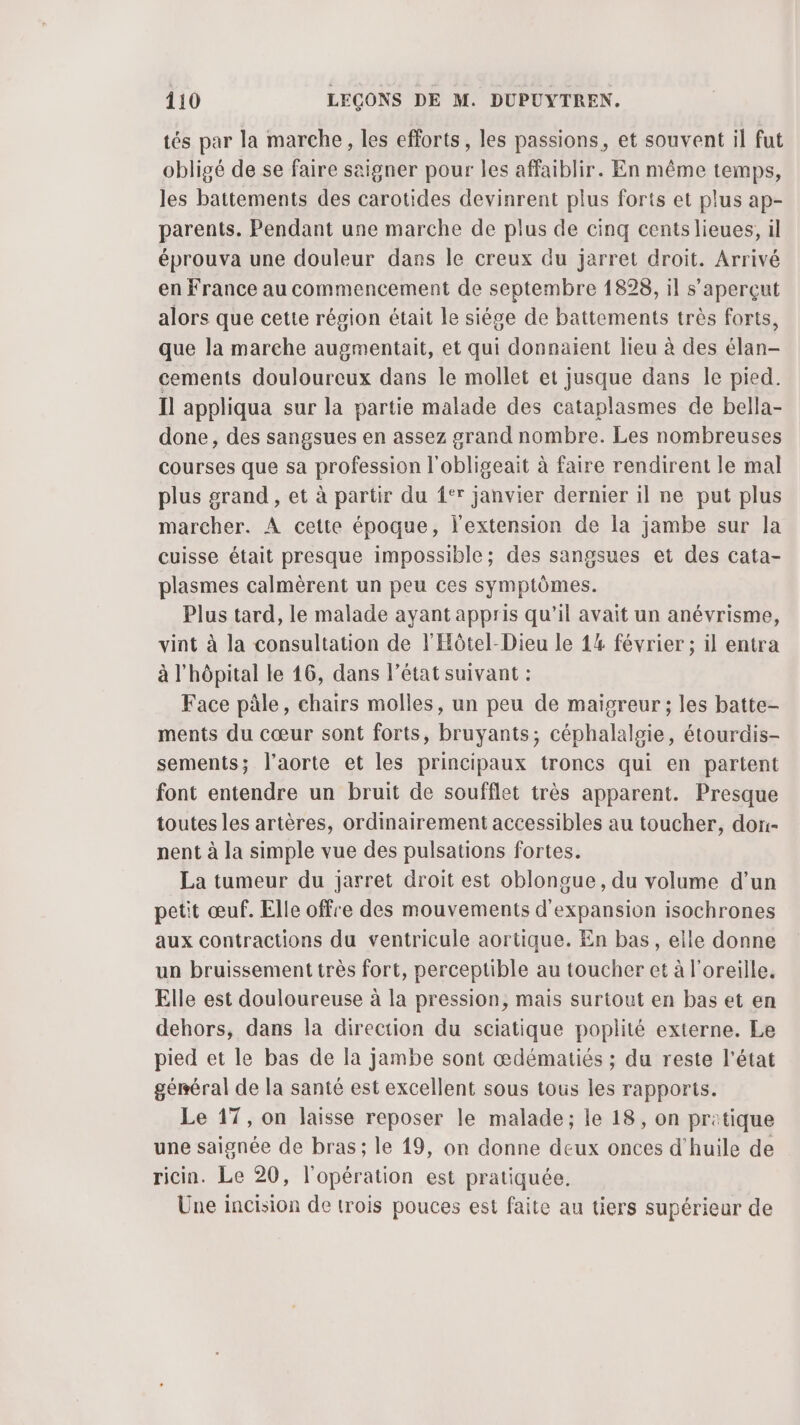tés par la marche, les efforts, les passions, et souvent il fut obligé de se faire saigner pour les affaiblir. En même temps, les battements des carotides devinrent plus forts et plus ap- parents. Pendant une marche de plus de cinq cents lieues, il éprouva une douleur dans le creux du jarret droit. Arrivé en France au commencement de septembre 1898, il s’aperçut alors que cette région était le siége de battements très forts, que la marche augmentait, et qui donnaient lieu à des élan- cements douloureux dans le mollet et jusque dans le pied. Il appliqua sur la partie malade des cataplasmes de bella- done , des sangsues en assez grand nombre. Les nombreuses courses que sa profession l'obligeait à faire rendirent le mal plus grand , et à partir du {°r janvier dernier il ne put plus marcher. À cette époque, l'extension de la jambe sur la cuisse était presque impossible; des sangsues et des cata- plasmes calmèrent un peu ces symptômes. Plus tard, le malade ayant appris qu'il avait un anévrisme, vint à la consultation de l'Hôtel-Dieu le 14 février ; il entra à l'hôpital le 16, dans l’état suivant : Face pâle, chairs molles, un peu de maïgreur ; les batte- ments du cœur sont forts, bruyants; céphalalgie, étourdis- sements; l'aorte et les principaux troncs qui en partent font entendre un bruit de soufflet très apparent. Presque toutes les artères, ordinairement accessibles au toucher, dori- nent à la simple vue des pulsations fortes. La tumeur du jarret droit est oblongue, du volume d’un petit œuf. Elle offre des mouvements d'expansion isochrones aux contractions du ventricule aortique. En bas, elle donne un bruissement très fort, perceptible au toucher et à l'oreille. Elle est douloureuse à la pression, mais surtout en bas et en dehors, dans la direction du sciatique poplité externe. Le pied et le bas de la jambe sont œdématiés ; du reste l’état général de la santé est excellent sous tous les rapports. Le 17, on laisse reposer le malade; le 18, on pritique une saignée de bras; le 19, on donne deux onces d'huile de ricin. Le 20, l'opération est pratiquée. Une incision de trois pouces est faite au tiers supérieur de