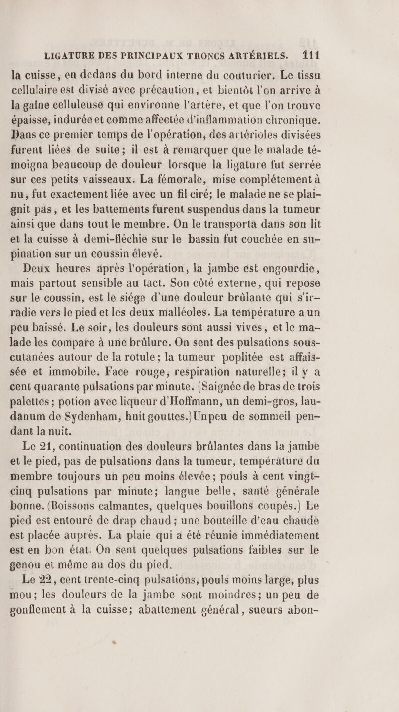 la cuisse, en dedans du bord interne du couturier. Le tissu cellulaire est divisé avec précaution, et bientôt l'on arrive à la gaine celluleuse qui environne l'artère, et que l’on trouve épaisse, indurée et comme affectée d'inflammation chronique. Dans ce premier temps de l'opération, des artérioles divisées furent liées de suite; il est à remarquer que le malade té- moigna beaucoup de douleur lorsque la ligature fut serrée sur ces petits vaisseaux. La fémorale, mise complétement à nu, fut exactement liée avec un fil ciré; le malade ne se plai- gnit pas, et les battements furent suspendus dans la tumeur ainsi que dans tout le membre. On le transporta dans son lit et la cuisse à demi-fléchie sur le bassin fut couchée en su- pination sur un coussin élevé. Deux heures après l'opération, la jambe est engourdie, mais partout sensible au tact. Son côté externe, qui repose sur le coussin, est le siége d'une douleur brülante qui s'ir- radie vers le pied et les deux malléoles. La température aun peu baissé. Le soir, les douleurs sont aussi vives, et le ma- lade les compare à une brülure. On sent des pulsations sous- cutanées autour de la rotule; la tumeur poplitée est affais- sée et immobile. Face rouge, respiration naturelle; il y a cent quarante pulsations par minute. {Saignée de bras de trois palettes ; potion avec liqueur d'Hoffmann, un demi-gros, lau- danum de Sydenham, huit gouttes.) Unpeu de sommeil pen- dant la nuit. Le 21, continuation des douleurs brülantes dans la jambe et le pied, pas de pulsations dans la tumeur, température du membre toujours un peu moins élevée ; pouls à cent vingt- cinq pulsations par minute; langue belle, santé générale bonne. (Boissons calmantes, quelques bouillons coupés.) Le pied est entouré de drap chaud ; une bouteille d’eau chaude est placée auprès. La plaie qui a été réunie immédiatement est en bon état. On sent quelques pulsations faibles sur le genou et même au dos du pied. Le 22, cent trente-cinq pulsations, pouls moins large, plus mou; les douleurs de la jambe sont moindres; un peu de gonflement à la cuisse; abattement général, sueurs abon-