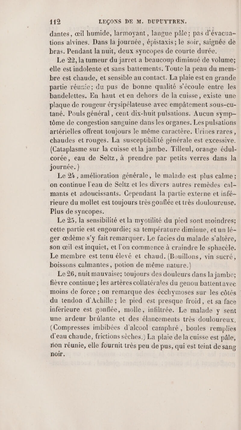 dantes, œil humide, larmoyant, langue pâle; pas d'évacua- tions alvines. Dans la journée, épistaxis ; le soir, saignée de bras. Pendant la nuit, deux syncopes de courte durée. Le 22, la tumeur du jarret a beaucoup diminué de volume; elle est indolente et sans battements. Toute la peau du mem- bre est chaude, et sensible au contact. La plaie est en grande partie réunie; du pus de bonne qualité s'écoule entre les bandelettes. En haut et en dehors de la cuisse, existe une plaque de rougeur érysipélateuse avec empâtement sous-cu- tané. Pouls général, cent dix-huit pulsations. Aucun symp- tôme de congestion sanguine dans les organes. Les pulsations artérielles offrent toujours Ie même caractère. Urines rares, chaudes et rouges. La susceptibilité générale est excessive. (Cataplasme sur la cuisse etla jambe. Tilleul, orange édul- corée, eau de Seltz, à prendre par petits verres dans Ja journée.) Le 24, amélioration générale, le malade est plus calme ; on continue l'eau de Seltz et les divers autres remèdes cal- mants et adoucissants. Cependant la partie externe et infé- rieure du mollet est toujours très gonflée et très douloureuse. Plus de syncopes. Le 25, la sensibilité et la myotilité du pied sont moindres; cette partie est engourdie; sa température diminue, et un lé- ser œdème s’y fait remarquer. Le facies du malade s’altère, son œil est inquiet, et l'on commence à craindre le sphacèle, Le membre est tenu élevé et chaud. (Bouillons, vin sucré, boissons calmantes, potion de même nature.) Le 26, nuit mauvaise; toujours des douleurs dans la jambe; fièvre continue ; les artères collatérales du genou battentavec moins de foree ; on remarque des écchymoses sur les côtés : du tendon d'Achille ; le pied est presque froid, et sa face inférieure est gonflée, molle, infilirée. Le malade y sent une ardeur brûlante et des élancements très douloureux. (Compresses imbibées d'alcool camphré , boules remplies d'eau chaude, frictions sèches.) La plaie de la cuisse est pâle, rion réunie, elle fournit très peu de pus, qui est teint de sang noir.