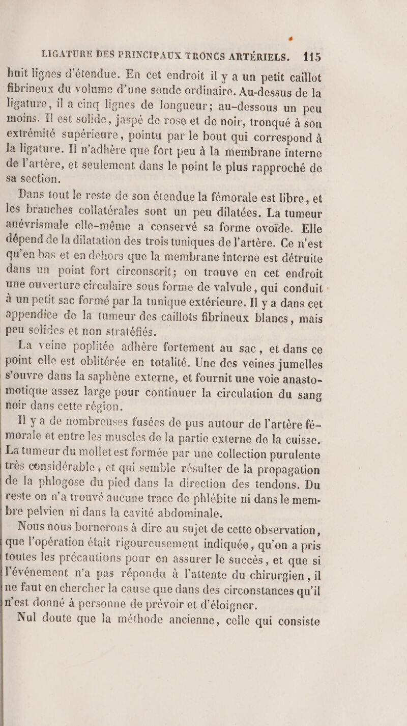# LIGATURE DES PRINCIPAUX TRONCS ARTÉRIELS. 415 huit lignes d'étendue. En cet endroit il y a un petit caïllot fibrineux du volume d’une sonde ordinaire. Au-dessus de la ligature, il a cinq lignes de longueur; au-dessous un peu moins. Il est solide, jaspé de rose et de noir, tronqué à son extrémité supérieure, pointu par le bout qui correspond à la ligature. Il n’adhère que fort peu à la membrane interne de l'artère, et seulement dans le point le plus rapproché de Sa section. Dans tout le reste de son étendue la fémorale est libre, et les branches coilatérales sont un peu dilatées. La tumeur anévrismale elle-même a conservé sa forme ovoïde. Elle dépend de la dilatation des trois tuniques de l'artère. Ce n’est qu'en bas et en dehors que la membrane interne est détruite dans un point fort circonscrit; on trouve en cet endroit une ouverture circulaire sous forme de valvule, qui conduit : à un petit sac formé par la tunique extérieure. Il y a dans cet appendice de la tumeur des caillots fibrineux blancs, mais peu solides et non stratéfiés. La veine poplitée adhère fortement au sac, et dans ce point elle est oblitérée en totalité. Une des veines jumelles s'ouvre dans la saphène externe, et fournit une voie anasto- motique assez large pour continuer la circulation du sang noir dans cette révion. Il y a de nombreuses fusées de pus autour de l'artère fé- morale et entre les muscles de la partie externe de la cuisse. La tumeur du molletest formée par une collection purulente très considérable ; et qui semble résulter de la propagation de la phlogose du pied dans la direction des tendons. Du reste on n'a trouvé aucune trace de phlébite ni dans le mem- bre pelvien ni dans la cavité abdominale. Nous nous bornerons à dire au sujet de cette observation, que l'opération était rigoureusement indiquée, qu'on a pris toutes les précautions pour en assurer le succès, et que si l'événement n’a pas répondu à l'attente du chirurgien , il ne faut en chercher la cause que dans des circonstances qu'il n'est donné à personne de prévoir et d’éloigner. Nul doute que la méthode ancienne, celle qui consiste