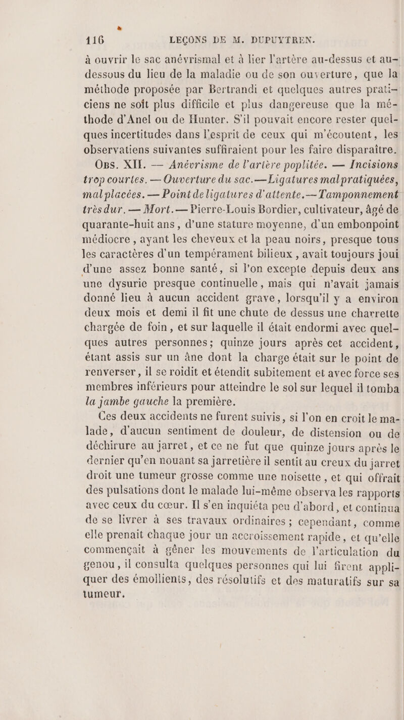 à ouvrir le sac anévrismal et à lier l'artère au-dessus et au- dessous du lieu de la maladie ou de son ouverture, que la méthode proposée par Bertrandi et quelques autres prati- ciens ne soît plus difficile et plus dangereuse que la mé- thode d’Anel ou de Hunter. S'il pouvait encore rester quel- ques incertitudes dans l'esprit de ceux qui m'écoutent, les observatiens suivantes suffiraient pour les faire disparaitre. Ogs. XIE. — Anévrisme de l'arière poplitée. — Incisions trop courtes. — Ouverture du sac.—Ligatures malpratiquées, mal placées. — Point deligatures d'attente.— Tamponnement très dur.— Mort.— Pierre-Louis Bordier, cultivateur, âgé de quarante-huit ans , d’une stature moyenne, d'un embonpoint médiocre , ayant les cheveux et la peau noirs, presque tous les caractères d'un tempérament bilieux , avait toujours joui d’une assez bonne santé, si l'on excepte depuis deux ans une dysurie presque continuelle, mais qui n’avait jamais donné lieu à aucun accident grave, lorsqu'il y a environ deux mois et demi il fit une chute de dessus une charrette chargée de foin, et sur laquelle il était endormi avec quel- ques autres personnes; quinze jours après cet accident, étant assis sur un àne dont la charge était sur le point de renverser, il se roidit et étendit subitement et avec force ses membres inférieurs pour atteindre le sol sur lequel il tomba la jambe gauche la première. Ces deux accidents ne furent suivis, si l'on en croit le ma-. lade, d'aucun sentiment de douleur, de distension ou de déchirure au jarret, et ce ne fut que quinze Jours après le acrnier qu'en nouant sa jarretière il sentit au creux du jarret droit une tumeur grosse comme une noisette , et qui offrait des pulsations dont le malade lui-même observa les rapports avec ceux du cœur. Îl s’en inquiéta peu d’abord, et continua de se livrer à ses travaux ordinaires ; cependant, comme elle prenait chaque jour un accroissement rapide, et qu’elle commençait à gêner les mouvements de l'articulation du genou , il consulta quelques personnes qui lui Srent appli- quer des émollients, des résolutifs et des maturatifs sur sa tumeur,