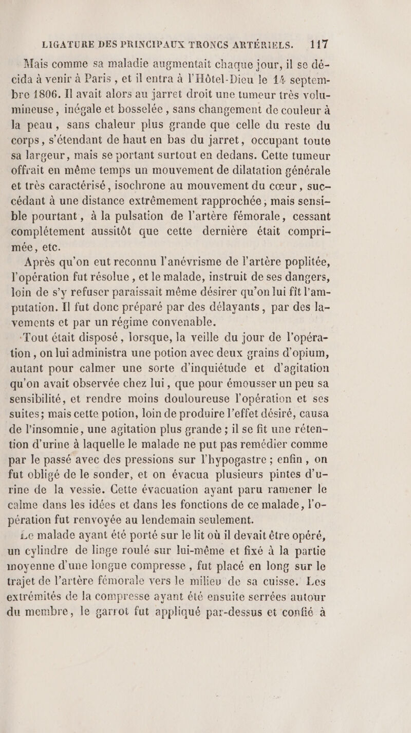 Mais comme sa maladie augmentait chaque iour, il se dé- cida à venir à Paris , et il entra à l'Hôtel-Dieu le 44 septem- bre 1896. Il avait alors au jarret droit une tumeur très volu- mineuse , inégale et bosselée , sans changement de couleur à la peau, sans chaleur plus grande que celle du reste du corps, s'étendant de haut en bas du jarret, occupant toute sa largeur, mais se portant surtout en dedans. Cette tumeur offrait en même temps un mouvement de dilatation générale et très caractérisé, isochrone au mouvement du cœur, suc- cédant à une distance extrêmement rapprochée ; mais sensi- ble pourtant, à la pulsation de l'artère fémorale, cessant complétement aussitôt que cette dernière était compri- mée, etc. Après qu'on eut reconnu l’anévrisme de l'artère poplitée, l'opération fut résolue , et le malade, instruit de ses dangers, loin de s’y refuser paraïssait même désirer qu’on lui fit l’am- putation. Il fut donc préparé par des délayants, par des la- vements et par un régime convenable. ‘Tout était disposé , lorsque, la veille du jour de l’opéra- tion , on lui administra une potion avec deux grains d'opium, autant pour calmer une sorte d'inquiétude et d’agitation qu'on avait observée chez lui, que pour émousser un peu sa sensibilité, et rendre moins douloureuse l'opération et ses suites; mais cette potion, loin de produire l’effet désiré, causa de l’insomnie, une agitation plus grande ; il se fit une réten- tion d'urine à laquelle le malade ne put pas remédier comme par le passé avec des pressions sur l’hypogastre ; enfin, on fut obligé de le sonder, et on évacua plusieurs pintes d’u- rine de la vessie. Cette évacuation ayant paru ramener le calme dans les idées et dans les fonctions de ce malade, l'o- pération fut renvoyée au lendemain seulement. £e malade ayant été porté sur le lit où il devait être opéré, un cylindre de linge roulé sur lui-même et fixé à la partie moyenne d'une longue compresse , fut placé en long sur le trajet de l’artère fémorale vers le milieu de sa cuisse. Les extrémités de la compresse ayant été ensuite serrées autour du membre, le garrot fut appliqué par-dessus et confié à