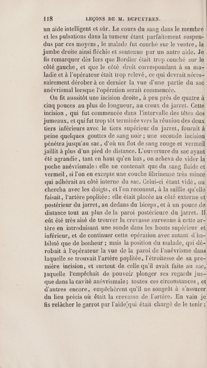 un aide intelligent et sûr. Le cours du sang dans le membre et les pulsations dans la tumeur étant parfaitement suspen- dus par ces moyens, le malade fut couché sur le ventre, la jambe droite ainsi fléchie et soutenue par un autre aide. Je fis remarquer dès lors que Bordier était trop couché sur le côté gauche, et que le côté droit correspondant à sa ma- ladie et à l’opérateur était trop relevé, ce qui devrait néces- sairement dérober à ce dernier la vue d’une pertie du sac anévrismal lorsque l’opération serait commencée. On fit aussitôt une incision droite, à peu près de quatre à cinq pouces au plus de longueur, au creux du jarret. Cette incision , qui fut commencée dans l'intervalle des têtes des jumeaux, et qui fut trop tôt terminée vers la réunion des deux tiers inférieurs avec le tiers supérieur du jarret, fournit à peine quelques gouttes de sang noir ; une seconde incision pénétra jusqu'au sac, d’où un flot de sang rouge et vermeil jaillit à plus d’un pied de distance. L'ouverture du sac ayant été agrandie, tant en haut qu'en baë, on acheva de vider la poche anévrismale : elle ne contenait que du sang fluide et vermeil , si l’on en excepte une couche fibrineuse très mince qui adhérait au côté interne du sac. Celui-ci étant vidé, on chercha avec les doigts, et l'en reconnut, à la saillie qu'elle faisait, l'artère poplitée : elle était placée au côté externe et postérieur du jarret, au dedans du biceps, et à un pouce de distance tout au plus de la paroi postérieure du jarret. Il eût êté très aisé de trouver la crevasse survenue à cette ar- tère en introduisant une sonde dans les bouts supérieur et inférieur, et de continuer cette opération avec autant d'ha- bileté que de bonheur ; mais la position du malade, qui dé- robait à l’opérateur la vue de la paroi de l'anévrisme dans laquelle se trouvait l'artère poplitée, l'étroitesse de sa pre- mière incision, et surtout de celle qu'il avait faite au sac, laquelle l’empêchait de pouvoir plonger ses regards jus- que dans la cavité anévrismale; toutes ces circonstances, et d’autres encore, empêchèrent qu’il ne songeät à s'assurer du lieu précis où était la crevasse de l'artère. En vain je fis relâcher le garrot par l'aide’qui était chargé de le tenir ;
