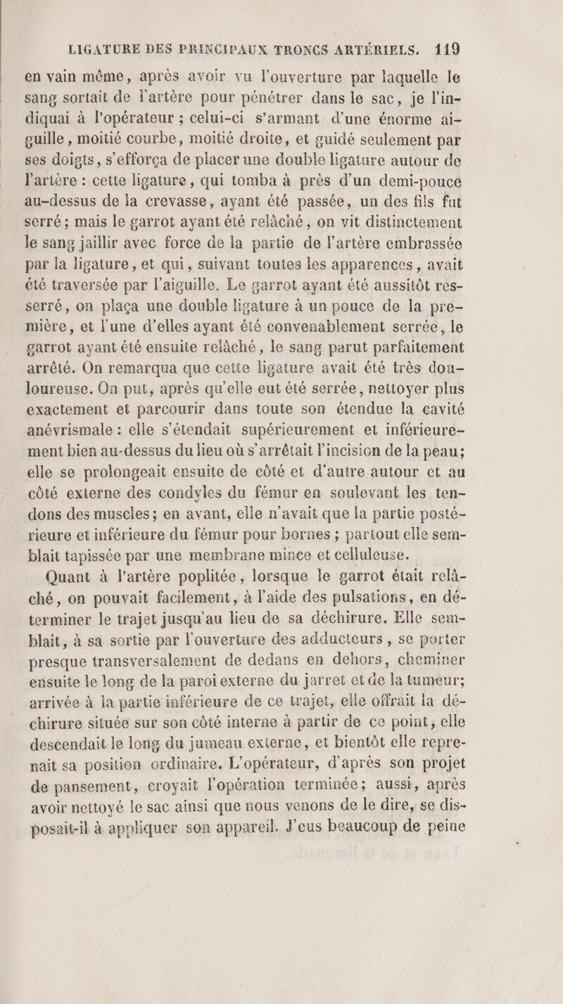 en vain même, après avoir vu l'ouverture par laquelle le sang sortait de l'artère pour pénétrer dans le sac, je l’in- diquai à l'opérateur ; celui-ci s’armant d’une énorme ai- guille , moitié courbe, moitié droite, et guidé seulement par ses doigts, s’efforça de placer une double ligature autour de l'artère : cette ligature, qui tomba à près d’un demi-pouce au-dessus de la crevasse, ayant été passée, un des fils fut serré; mais le garrot ayant été relâché, on vit distinctement le sang jaillir avec force de la partie de l'artère embrassée par la ligature , et qui, suivant toutes les apparences, avait été traversée par l'aiguille. Le garrot ayant été aussitôt res- serré, on plaça une double ligature à un pouce de la pre- mière, et l'une d’elles ayant été convenablement serrée, le garrot ayant été ensulte relàché, le sang parut parfaitement arrêté. On remarqua que cette ligature avait été très dou- loureuse. On put, après qu’elle eut été serrée, nettoyer plus exactement et parcourir dans toute son étendue la cavité anévrismale : elle s’étendait supérieurement et inférieure- ment bien au-dessus du lieu où s’arrêtait l'incision de la peau; elle se prolongeait ensuite de côté et d'autre autour et au côté externe des condyies du fémur en soulevant les ten- dons des muscles ; en avant, elle n'avait que la partie posté- rieure et inférieure du fémur pour bornes ; partout elle sem- blait tapissée par une membrane mince et celluleuse. Quant à l'artère poplitée, lorsque le garrot était relà- ché, on pouvait facilement, à l’aide des pulsations, en dé- terminer le trajet jusqu’au lieu de sa déchirure. Elle sem- blait, à sa sortie par l'ouverture des adducteurs , se porter presque transversalement de dedans en dehors, cheminer ensuite le long de la paroi externe du jarret et de la tumeur; arrivée à la partie inférieure de ce trajet, eile offrait ia de- chirure située sur son côté interne à partir de ce point, elle descendait le long du jumeau externe, et bientôt elle repre- nait sa position ordinaire. L'opérateur, d'après son projet de pansement, croyait l'opération terminée; aussi, après avoir nettoyé le sac ainsi que nous venons Ge le dire, se dis- posait-il à appliquer son appareil. J'eus beaucoup de peine