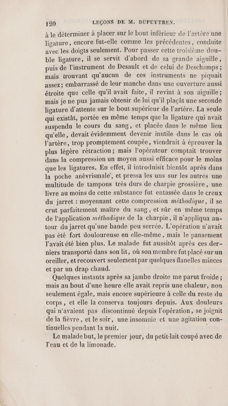 à le déterminer à placer sur le bout inférieur de l'artère une ligature, encore fut-elle comme les précédentes, conduite avec les doigts seulement, Pour passer cette troisième dou- ble ligature, il se servit d'abord de sa grande aiguille, puis de l'instrument de Desault et de celui de Deschamps ; mais trouvant qu'aucun de ces instruments ne piquait assez; embarrassé de leur manche dans une ouverture aussi étroite que celle qu'il avait faite, il revint à son aiguille; mais je ne pus jamais obtenir de lui qu’il plaçât une seconde ligature d'attente sur le bout supérieur de l'artère. La seule qui existat, portée en même temps que la ligature qui avait suspendu le cours du sang, et placée dans le même lieu qu’elle, devait évidemment devenir inutile dans le cas où l'artère, trop promptement coupée, viendrait à éprouver la plus légère rétraction; mais l'opérateur comptait trouver dans la compression un moyen aussi efficace pour le moins que les ligatures. En effet, il introduisit bientôt après dans la poche anévrismale', et pressa les uns sur les autres une multitude de tampons très durs de charpie grossière, une livre au moins de cette substance fut entassée dans le creux du jarret : moyennant cette compression méthodique, il se crut parfaitement maître du sang, et sûr en même temps de l'application méthodique de la charpie, il n’appliqua au- tour du jarret qu'une bande peu serrée. L'opération n'avait pas été fort douloureuse en elle-même , mais le pansement l'avait été bien plus. Le malade fut aussitôt après ces der- niers transporté dans son lit, où son membre fut placé sur un oreiller, etrecouvert seulement par quelques flanelles minces et par un drap chaud. Quelques instants après sa jambe droite me parut froide ; mais au bout d’une heure elle avait repris une chaleur, non seulement égale, mais encore supérieure à celle du reste du corps, et elle la conserva toujours depuis. Aux douleurs qui n’avaient pas discontinué depuis l'opération, se joignit de la fièvre , et le soir, une insomnie et une agitation con- tinuelles pendant la nuit. | Le malade but, le premier jour, du petit-lait coupé avec de l'eau et de la limonade.