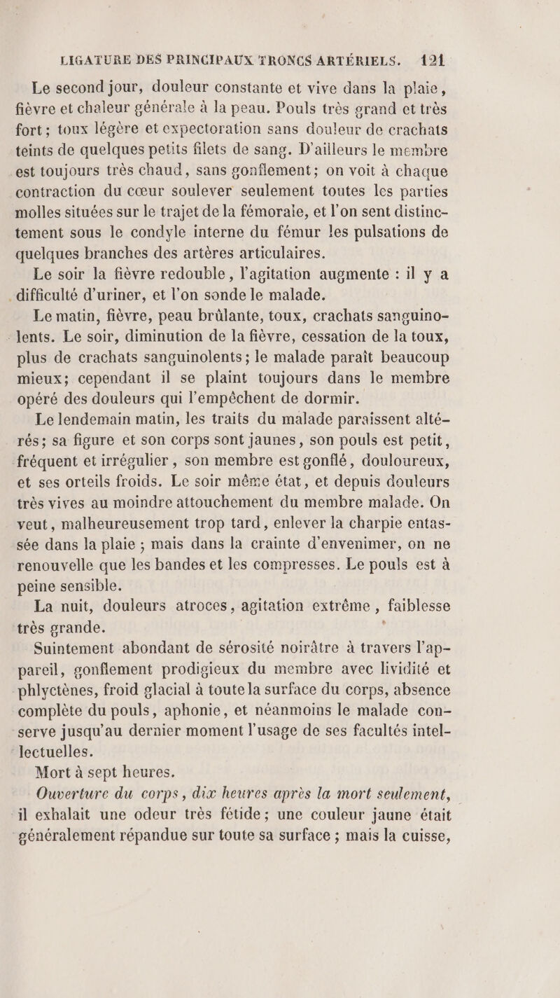 Le second jour, douleur constante et vive dans la plaie, fièvre et chaleur générale à la peau. Pouls très grand et très fort ; toux légère et expectoration sans douleur de crachats teints de quelques petits filets de sang. D'ailleurs le membre est toujours très chaud, sans gonflement; on voit à chaque contraction du cœur soulever seulement toutes les parties molles situées sur le trajet de la fémorale, et l’on sent distinc- tement sous le condyle interne du fémur les pulsations de quelques branches des artères articulaires. Le soir la fièvre redouble, l'agitation augmente : il y a difficulté d’uriner, et l’on sonde le malade. Le matin, fièvre, peau brülante, toux, crachats sansuino- -Jents. Le soir, diminution de la fièvre, cessation de la toux, plus de crachats sanguinolents ; le malade paraît beaucoup mieux; cependant 1l se plaint toujours dans le membre opéré des douleurs qui l’'empèchent de dormir. Le lendemain matin, les traits du malade paraissent alté- rés; sa figure et son corps sont jaunes, son pouls est petit, fréquent et irrégulier , son membre est gonflé, douloureux, et ses orteils froids. Le soir même état, et depuis douleurs très vives au moindre attouchement du membre malade. On veut, malheureusement trop tard, enlever la charpie entas- sée dans la plaie ; mais dans la crainte d’envenimer, on ne renouvelle que les bandes et les compresses. Le pouls est à peine sensible. La nuit, douleurs atroces, agitation extrême , faiblesse très grande. | ; Suintement abondant de sérosité noirâtre à travers l’ap- pareil, gonflement prodigieux du membre avec lividité et phlyctènes, froid glacial à toute la surface du corps, absence complète du pouls, aphonie, et néanmoins le malade con- serve jusqu’au dernier moment l'usage de ses facultés intel- lectuelles. Mort à sept heures. Ouverture du corps, dix heures après la mort seulement, ‘il exhalait une odeur très fétide; une couleur jaune était généralement répandue sur toute sa surface ; mais la cuisse,