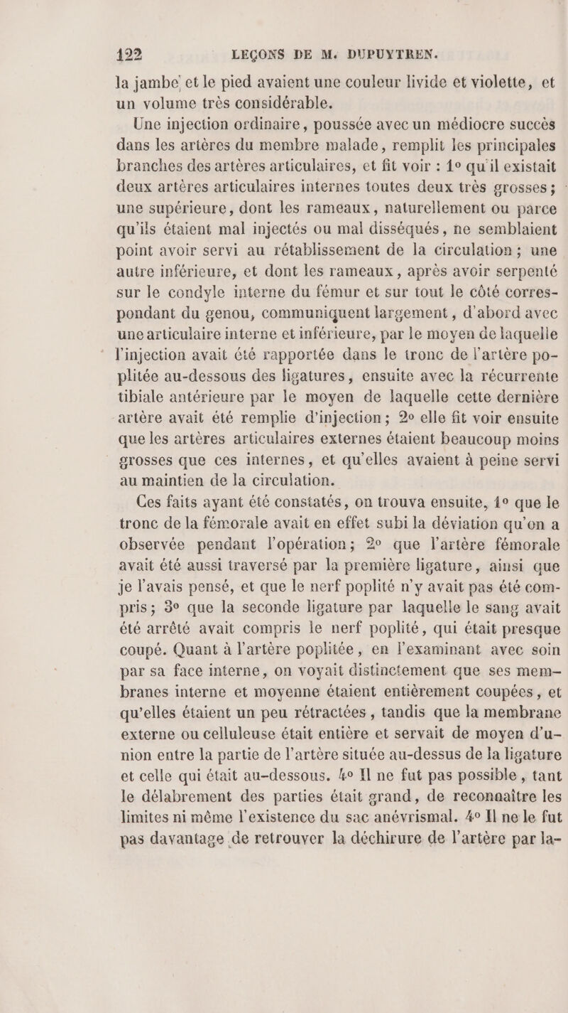 la jambe et le pied avaient une couleur livide et violette, et un volume très considérable. Une injection ordinaire, poussée avec un médiocre succès dans les artères du membre malade, remplit les principales branches des artères articulaires, et fit voir : {0 qu'il existait deux artères articulaires internes toutes deux très grosses ; : une supérieure, dont les rameaux, naturellement ou parce qu'ils étaient mal injectés ou mal disséqués, ne semblaient point avoir servi au rétablissement de la circulation ; une autre inférieure, et dont les rameaux, après avoir serpenté sur le condyle interne du fémur et sur tout le côté corres- pondant du genou, communiquent largement , d'abord avec une articulaire interne et inférieure, par le moyen de laquelle l'injection avait été rapportée dans le tronc de l'artère po- plitée au-dessous des ligatures, ensuite avec la récurrente tibiale antérieure par le moyen de laquelle cette dernière artère avait été remplie d'injection; 2 elle fit voir ensuite que les artères articulaires externes étaient beaucoup moins grosses que ces internes, et qu'elles avaient à peine servi au maintien de la circulation. Ces faits ayant été constatés, on trouva ensuite, {° que le tronc de la fémorale avait en effet subi la déviation qu’on a observée pendant lopération; 2° que l'artère fémorale avait été aussi traversé par la première ligature, ainsi que je l'avais pensé, et que le nerf poplité n’y avait pas été com- pris; 3° que la seconde ligature par laquelle le sang avait été arrêté avait compris le nerf poplité, qui était presque coupé. Quant à l'artère poplitée, en lexaminant avec soin par sa face interne, on voyait distinctement que ses mem- branes interne et moyenne étaient entièrement coupées , et qu’elles étaient un peu rétractées , tandis que la membrane externe ou celluleuse était entière et servait de moyen d’u- nion entre la partie de l'artère située au-dessus de la ligature et celle qui était au-dessous. ko Il ne fut pas possible , tant le délabrement des parties était grand, de reconaaitre les limites ni même l'existence du sac anévrismal. 4° Il ne le fut pas davantage de retrouver la déchirure de l'artère par la-