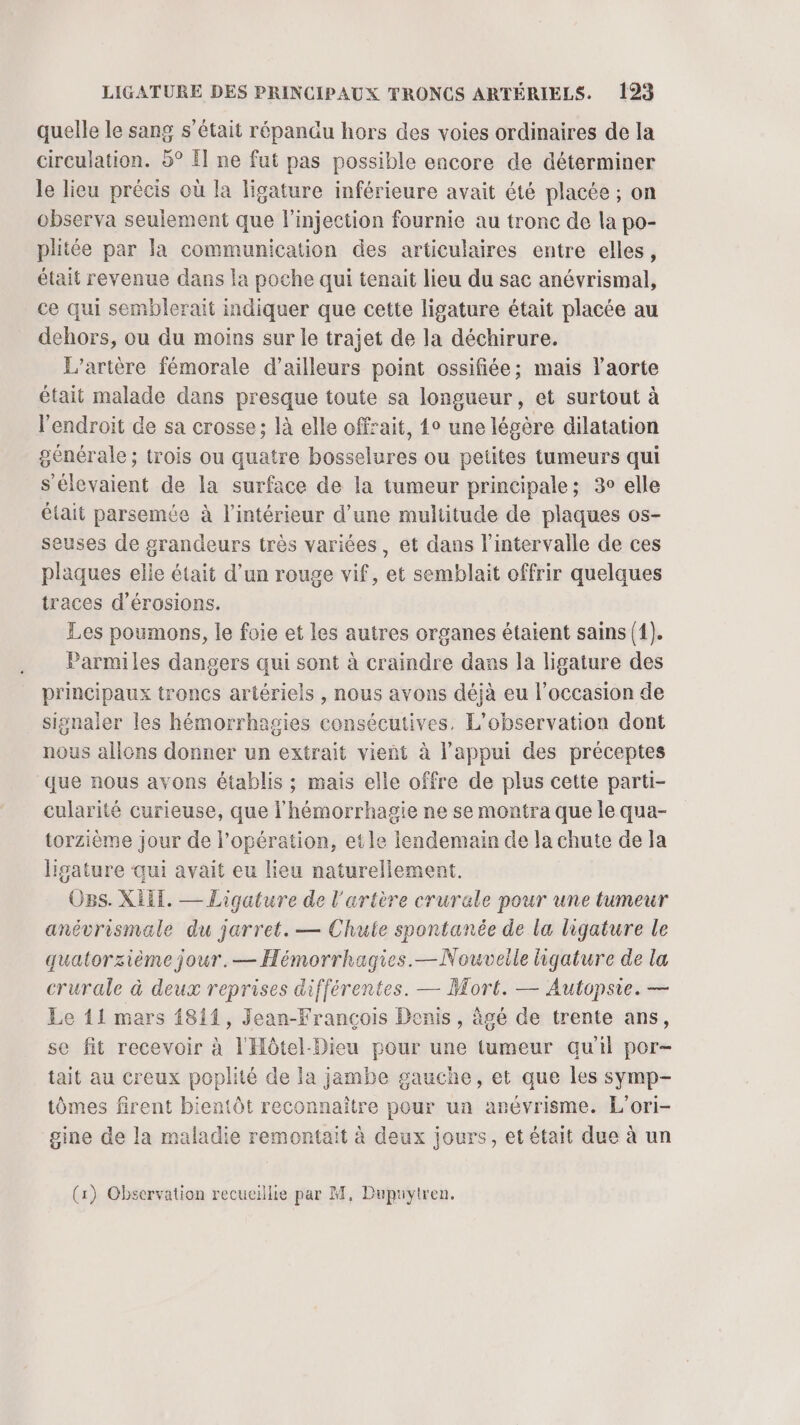 quelle le sang s'était répandu hors des voies ordinaires de la circulation. 5° Î] ne fut pas possible encore de déterminer le lieu précis où la ligature inférieure avait été placée ; on observa seulement que l'injection fournie au tronc de la po- plitée par la communication des articulaires entre elles, était revenue dans la poche qui tenait lieu du sac anévrismal, ce qui semblerait indiquer que cette ligature était placée au dehors, ou du moins sur le trajet de la déchirure. L’artère fémorale d’ailleurs point ossifiée; mais l'aorte était malade dans presque toute sa longueur, et surtout à l'endroit de sa crosse; là elle offait, 4° une légère dilatation générale; trois ou quatre bosselures ou petites tumeurs qui s'élevaient de la surface de la tumeur principale; 3° elle était parsemée à l’intérieur d’une multitude de plaques os- seuses de grandeurs très variées, et dans l'intervalle de ces plaques elle était d’un rouge vif, et semblait offrir quelques traces d’érosions. Les poumons, le foie et les autres organes étaient sains {1). Parmiles dangers qui sont à craindre dans la ligature des principaux troncs artériels , nous avons déjà eu l’occasion de signaler les hémorrhagies consécutives, L'observation dont nous allons donner un extrait vient à l’appui des préceptes que nous avons établis ; mais elle offre de plus cette parti- cularité curieuse, que l'hémorrhagie ne se montra que le qua- torzième jour de l'opération, etle lendemain de la chute de Ja ligature ‘qui avait eu lieu naturellement. Ogs. XIII. — Ligature de l'artère crurale pour une tumeur anévrismale du jarret. — Chute spontanée de la ligature le quatorzième jour.— Hémorrhagies.—Nouveile ligature de la crurale à deux reprises différentes. — Mort. — Autopsie. — Le 11 mars 1811, Jean-François Denis, âgé de trente ans, se fit recevoir à l'Hôtel-Dieu pour une tumeur qu'il por- tait au creux poplité de la jambe gauche, et que les symp- tômes firent bientôt reconnaître pour un arévrisme. L'ori- gine de la maladie remontait à deux jours, et était due à un