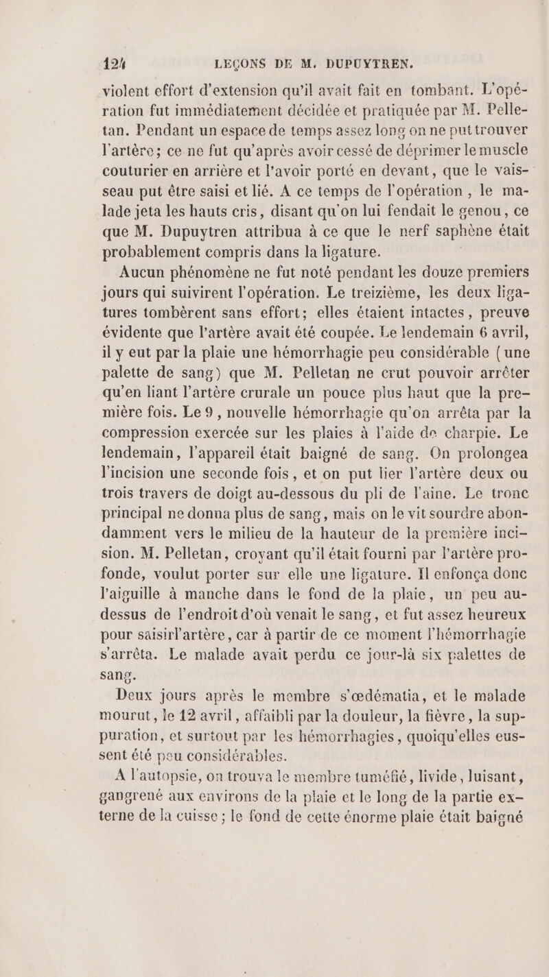 violent effort d'extension qu’il avait fait en tombant. L'opé- ration fut immédiatement décidée et pratiquée par M. Pelle- tan. Pendant un espace de temps assez long on ne puttrouver l'artère; ce ne fut qu'après avoir cessé de déprimer le muscle couturier en arrière et l’avoir porté en devant, que le vais- seau put être saisi et lié. À ce temps de l'opération , le ma- lade jeta les hauts cris, disant qu'on lui fendait le genou, ce que M. Dupuytren attribua à ce que le nerf saphène était probablement compris dans la ligature. Aucun phénomène ne fut noté pendant les douze premiers jours qui suivirent l'opération. Le treizième, les deux liga- tures tombèrent sans effort; elles étaient intactes, preuve évidente que l’artère avait été coupée. Le lendemain 6 avril, il y eut par la plaie une hémorrhagie peu considérable (une palette de sang) que M. Pelletan ne crut pouvoir arrêter qu’en liant l'artère crurale un pouce plus haut que la pre- mière fois. Le 9, nouvelle hémorrhagie qu'on arrêta par la compression exercée sur les plaies à l'aide de charpie. Le lendemain, l'appareil était baigné de sang. On prolongea l'incision une seconde fois, et on put lier l’artère deux ou trois travers de doigt au-dessous du pli de laine. Le tronc principal ne donna plus de sang, mais on le vit sourdre abon- damment vers le milieu de la hauteur de la première inci- sion. M. Pelletan, croyant qu'il était fourni par l'artère pro- fonde, voulut porter sur elle une ligature. Il enfonça donc l'aiguille à manche dans le fond de la plaie, un peu au- dessus de l'endroit d’où venait le sang, et fut assez heureux pour saisirlartère, car à parür de ce moment l’hémorrhagie s'arrêta. Le malade avait perdu ce jour-là six palettes de sang. Deux jours après le membre s'œdématia, et le malade mourut, le 12 avril, affaibli par la douleur, la fièvre, la sup- puration, et surtout par les hémorrhagies, quoiqu'elles eus- sent été peu considérables. A l'autopsie, on trouva le membre tuméfié, livide, luisant, gangrené aux environs de la plaie et le long de la partie ex- terne de a cuisse ; le fond de ceite énorme plaie était baigné
