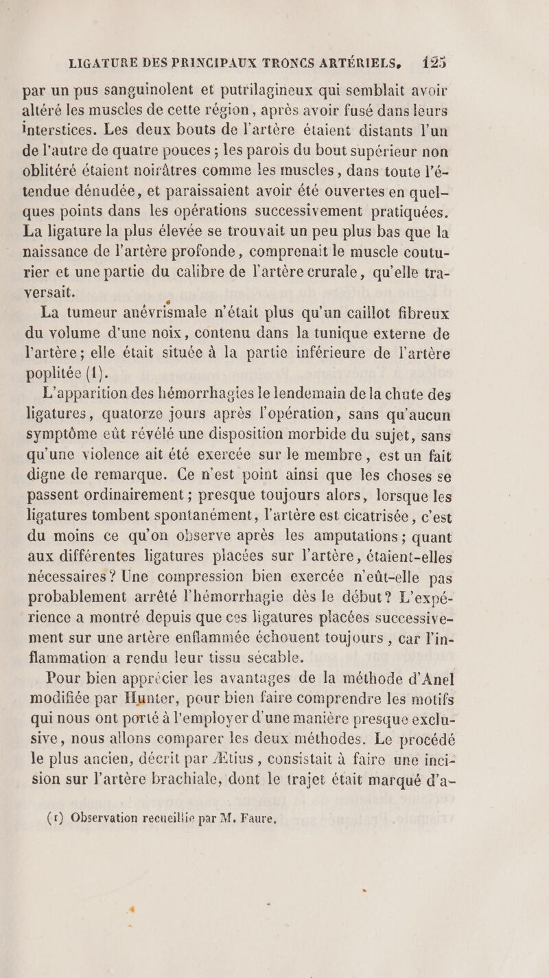 par un pus sanguinolent et putrilagineux qui semblait avoir altéré les muscles de cette région, après avoir fusé dans leurs interstices. Les deux bouts de l'artère étaient distants l’un de l’autre de quatre pouces ; les parois du bout supérieur non oblitéré étaient noirâtres comme les muscles, dans toute l’é- tendue dénudée, et paraissaient avoir été ouvertes en quel- ques points dans les opérations successivement pratiquées. La ligature la plus élevée se trouvait un peu plus bas que la naissance de l'artère profonde, comprenait le muscle coutu- rier et une partie du calibre de l'artère crurale, qu’elle tra- versait. s La tumeur anévrismale n’était plus qu’un caillot fibreux du volume d'une noix, contenu dans la tunique externe de l'artère ; elle était située à la partie inférieure de l'artère poplitée (1). L'apparition des hémorrhagies le lendemain de la chute des ligatures, quatorze jours après l'opération, sans qu'aucun symptôme eût révélé une disposition morbide du sujet, sans qu'une violence ait été exercée sur le membre, est un fait digne de remarque. Ce n'est point ainsi que les choses se passent ordinairement ; presque toujours alors, lorsque les ligatures tombent spontanément, l'artère est cicatrisée, c’est du moins ce qu'on observe après les amputations ; quant aux différentes ligatures placées sur l'artère, étaient-elles nécessaires ? Une compression bien exercée n'eût-elle pas probablement arrêté l'hémorrhagie dès le début? L’expé- rience a montré depuis que css ligatures placées successive- ment sur une artère enflammée échouent toujours , car l’in- flammation a rendu leur tissu sécable. Pour bien apprécier les avantages de la méthode d’'Anel modifiée par Hunter, pour bien faire comprendre les motifs qui nous ont porté à l'employer d'une manière presque exclu- sive, nous allons comparer les deux méthodes. Le procédé le plus ancien, décrit par Ætius , consistait à faire une inci- sion sur l'artère brachiale, dont le trajet était marqué d’a-