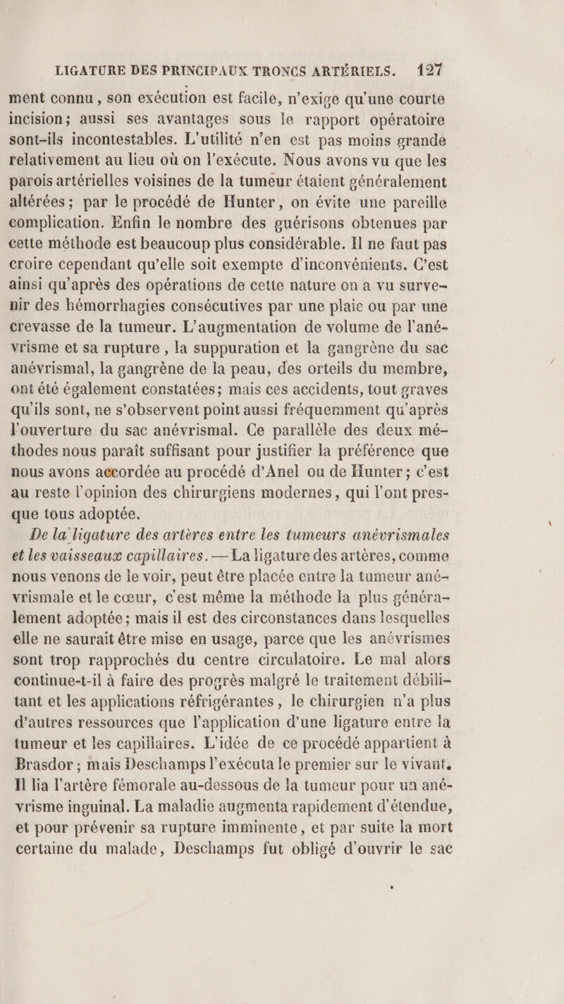 ment connu, son exécution est facile, n’exige qu’une courte incision; aussi ses avantages sous le rapport opératoire sont-ils incontestables. L'utilité n’en est pas moins grande relativement au lieu où on l’exécute. Nous avons vu que les parois artérielles voisines de la tumeur étaient généralement altérées ; par le procédé de Hunter, on évite une pareille complication. Enfin le nombre des guérisons obtenues par cette méthode est beaucoup plus considérable. El ne faut pas croire cependant qu’elle soit exempte d’inconvénients. C’est ainsi qu'après des opérations de cette nature on a vu surve- nir des hémorrhagies consécutives par une plaie ou par une crevasse de la tumeur. L'augmentation de volume de l’ané- vrisme et sa rupture , la suppuration et la gangrène du sac anévrismal, la sgangrène de la peau, des orteils du membre, ont été également constatées; mais ces accidents, tout graves qu'ils sont, ne s’observent point aussi fréquemment qu'après l'ouverture du sac anévrismal. Ce parallèle des deux mé- thodes nous paraît suffisant pour justifier la préférence que nous avons a@cordée au procédé d’Anel ou de Hunter ; c’est au reste l'opinion des chirurgiens modernes, qui l'ont pres- que tous adoptée. De la ligature des artères entre les tumeurs anévrismales et les vaisseaux capillaires. — La ligature des artères, comme nous venons de le voir, peut être placée entre la tumeur ané- vrismale et le cœur, c'est même la méthode la plus généra- . lement adoptée; mais il est des circonstances dans lesquelles elle ne saurait être mise en usage, parce que les anévrismes sont trop rapprochés du centre circulatoire. Le mal alors continue-t-il à faire des progrès malgré le traitement débili- tant et les applications réfrigérantes, le chirurgien n’a plus d’autres ressources que l'application d'une ligature entre la tumeur et les capillaires. L'idée de ce procédé appartient à Brasdor ; mais Deschamps l’exécuta le premier sur le vivant, Il lia l'artère fémorale au-dessous de la tumeur pour un ané- vrisme inguinal. La maladie augmenta rapidement d'étendue, et pour prévenir sa rupture imminente, et par suite la mort certaine du malade, Deschamps fut obligé d'ouvrir le sac