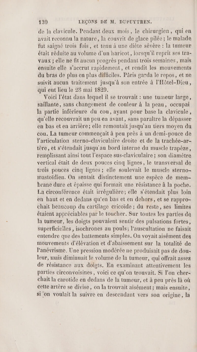 de Ja clavicule. Pendant deux mois, le chirurgien, qui en avait reconnu la nature, la couvrit de glace pilée ; le malade fut saigné trois fois, et tenu à une diète sévère : la tumeur était réduite au volume d’un haricot, lorsqu'il reprit ses tra- vaux ; elle né fit aucun progrès pendant trois semaines, mais énsuite elle s’accrut rapidement, et rendit les mouvements du bras de plus en plus difficiles. Päris garda le repos, et ne suivit aucun traitement jusqu'à son entrée à l'Hôtel-Dicu, qui eut lieu le 28 mai 1829. Voici l’état dans lequel il se trouvait : une tumeur large, saillante, sans changement de couleur à la peau, occupai la partie inférieure du Cou, ayant pour base la clavicule, qu’elle recouvrait un peu en avant, sans paraître la dépasser en bas et en arrière; elle remontait jusqu’au tiers moyen du cou. La tumeur commençait à peu près à un demi-pouce de l'articulation sterno-claviculaire droite et de la trachée-ar- tère, et s’étendait jusqu au bord interne du muscle trapèze, remplissant ainsi tout l’espace sus-claviculaire ; son diamètre vertical était de deux pouces cinq lignes, le transversal de trois pouces cinq lignes ; elle soulevait le muscle sterno- mastoïdien. On sentait distinctement une espèce de mem- brane dure et épaisse qui formait une résistance à la poche. La circonférence était irrégulière; elle s’étendait plus loin en haut et en dedans qu’en bas et en dehors, et se rappro- chait beaucoup du cartilage cricoïde ; du reste, ses limites étaient appréciables par le toucher. Sur toutes les parties de la tumeur, les doigts pouvaient sentir des pulsations fortes, superficieiles , isochrones au pouls; l’auscultation ne faisait entendre que des battements simples. On voyait aisément des mouvements d'élévation et d'abaissement sur la totalité de l'anévrisme. Une pression modérée ne produisait pas de dou- leur, mais diminuait le volume de la tumeur, qui offrait assez de résistance aux doigts. En examinant attentivement les parties circonvoisines, voici ce qu’on trouvait. Si l’on cher- chait la carotide en dedans de la tumeur, et à peu près là où cette artère se divise, on la trouvait aisément ; mais ensuite, si on voulait la suivre en descendant vers son origine, la