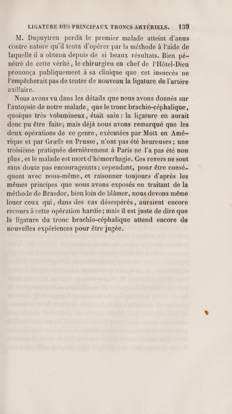 M. Dupuytren perdit le premier malade atteint d’anus contre nature qu'il tenta d'opérer par la méthode à l’aide de laquelle il a obtenu depuis de si beaux résultats. Bien pé- nétré de cette vérité, le chirurgien en chef de l'Hôtel-Dieu prononça publiquement à sa clinique que cet insuccès ne l'empêcherait pas de tenter de nouveau la ligature de l'artère axillaire. Nous avons vu dans les détails que nous avons donnés sur l'autopsie de notre malade, que le tronc brachio-céphalique, quoique très volumineux, était sain: la ligature en aurait donc pu être faite; mais déjà nous avons remarqué que les deux opérations de ce genre, exécutées par Mott en Amé- rique et par Græfe en Prasse, n'ont pas été heureuses ; une troisième pratiquée dernièrement à Paris ne l’a pas été non plus , et le malade est mort d'hémorrhagie. Ces revers ne sont sans doute pas encourageants ; cependant, pour être consé- quent avec nous-même, et raisonner toujours d’après les mêmes principes que nous avons exposés en traitant de la méthode de Brasdor, bien loin de blâmer, nous devons même louer ceux qui, dans des cas désespérés, auraient encore recours à cette opération hardie ; mais il est juste de dire que la lisature du tronc brachio-céphalique attend encore de nouvelles expériences pour être jugée.