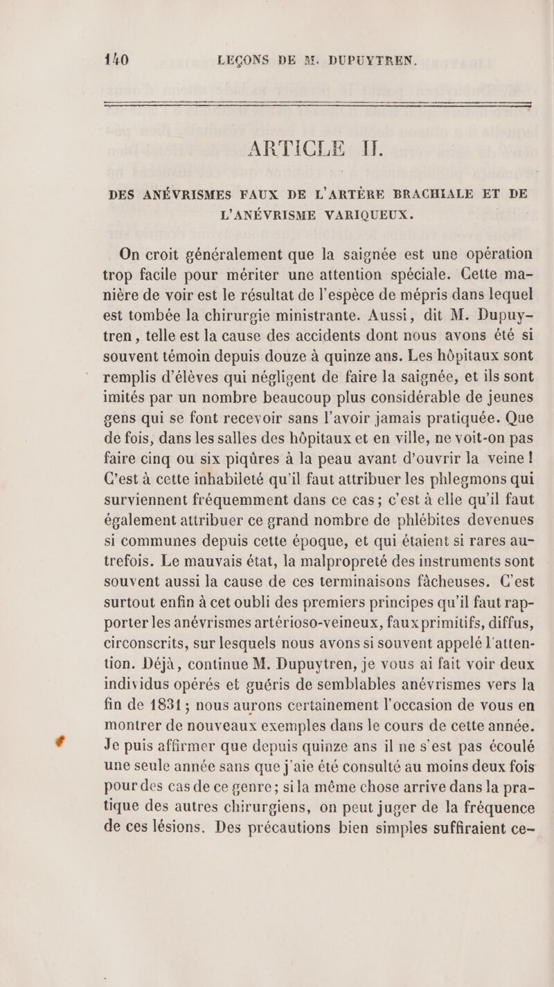 ARTICLE IT. DES ANÉVRISMES FAUX DE L'ARTÈRE BRACHIALE ET DE L'ANÉVRISME VARIQUEUX. On croit généralement que la saignée est une opération trop facile pour mériter une attention spéciale. Cette ma- nière de voir est le résultat de l'espèce de mépris dans lequel est tombée la chirurgie ministrante. Aussi, dit M. Dupuy- tren , telle est la cause des accidents dont nous avons été si souvent témoin depuis douze à quinze ans. Les hôpitaux sont remplis d'élèves qui négligent de faire la saignée, et ils sont imités par un nombre beaucoup plus considérable de jeunes gens qui se font recevoir sans l'avoir jamais pratiquée. Que de fois, dans les salles des hôpitaux et en ville, ne voit-on pas faire cinq ou six piqüres à la peau avant d'ouvrir la veine! C’est à cette inhabileté qu'il faut attribuer les phlegmons qui surviennent fréquemment dans ce cas; c’est à elle qu'il faut également attribuer ce grand nombre de phlébites devenues si communes depuis cette époque, et qui étaient si rares au- trefois. Le mauvais état, la malpropreté des instruments sont souvent aussi la cause de ces terminaisons fâcheuses. C'est surtout enfin à cet oubli des premiers principes qu'il faut rap- porter les anévrismes artérioso-veineux, faux primitifs, diffus, circonscrits, sur lesquels nous avons si souvent appelé l'atten- tion. Déjà, continue M. Dupuytren, je vous ai fait voir deux individus opérés et guéris de semblables anévrismes vers la fin de 1831; nous aurons certainement l'occasion de vous en montrer de nouveaux exemples dans le cours de cette année. Je puis affirmer que depuis quinze ans il ne s'est pas écoulé une seule année sans que j'aie été consulté au moins deux fois pour des cas de ce genre; sila même chose arrive dans la pra- tique des autres chirurgiens, on peut juger de la fréquence de ces lésions. Des précautions bien simples suffiraient ce-