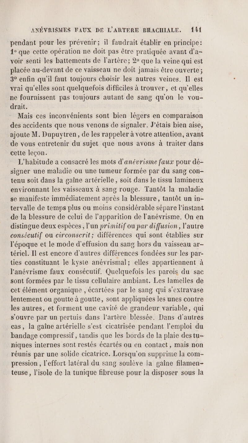pendant pour les prévenir; il faudrait établir en principe: 1° que cette opération ne doit pas être pratiquée avant d'a- voir senti les battements de l'artère; 2° que la veine qui est placée au-devant de ce vaisseau ne doit jamais être ouverte ; 3° enfin qu'il faut toujours choisir les autres veines. Il est vrai qu’elles sont quelquefois difficiles à trouver, et qu’elles ne fournissent pas toujours autant de sang qu'on le vou- drait. | Mais ces inconvénients sont bien légers en comparaison des accidents que nous venons de signaler. J’étais bien aise, ajoute M. Dupuytren, de les rappeler à votre attention, avant de vous entretenir du sujet que nous avons à traiter dans cette leçon. L’habitude a consacré les mots d'anévrisme faux pour dé- signer une maladie ou une tumeur formée par du sang con- tenu soit dans la gaîne artérielle, soit dans le tissu lamineux environnant les vaisseaux à sang rouge. Tantôt Ja maladie se manifeste immédiatement après la blessure, tantôt un in- tervalle de temps plus ou moins considérable sépare l'instant de la blessure de celui de l'apparition de l'anévrisme. On en distingue deux espèces , l’un primitif ou par diffusion, l’autre consécutif ou circonscrit; différences qui sont établies sur l'époque et le mode d'effusion du sang hors du vaisseau ar- tériel. Il est encore d'autres différences fondées sur les par- ties constituant le kyste anévrismal; elles appartiennent à l'anévrisme faux consécutif. Quelquefois les parois du sac sont formées par le üissu cellulaire ambiant. Les lamelles de cet élément organique , écartées par le sang qui s’extravase lentement ou goutte à goutte, sont appliquées les unes contre les autres, et forment une cavité de grandeur variable, qui s'ouvre par un pertuis dans l'artère blessée. Dans d’autres _cas, la gaîne artérielle s’est cicatrisée pendant l'emploi du bandage compressif, tandis que les bords de la plaie des tu- niques internes sont restés écartés ou en contact, mais non réunis par une solide cicatrice. Lorsqu'on supprime la com- pression , l'effort latéral du sang soulève Ja gaine filamen- teuse , l'isole de la tunique fibreuse pour la disposer sous la