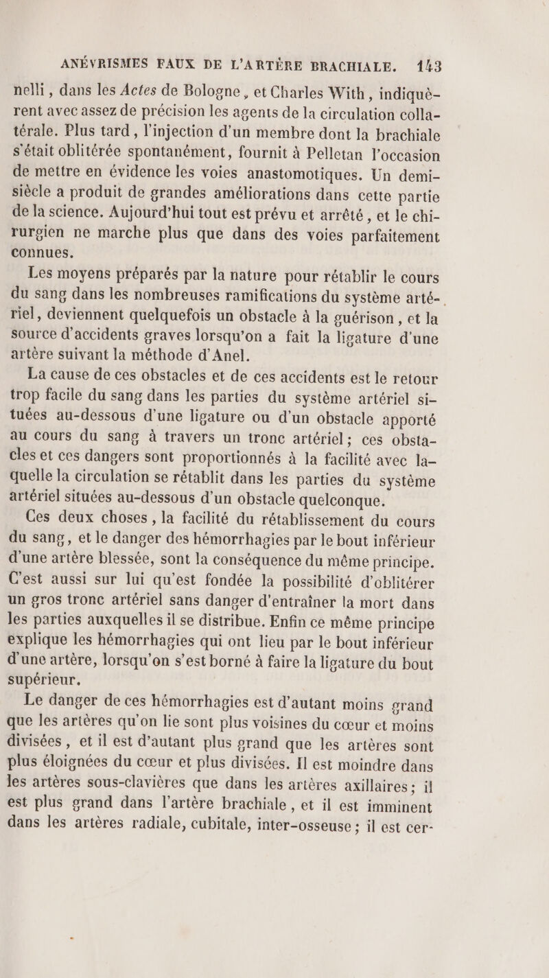 nelli, dans les Actes de Bologne , et Charles With, indiquë- rent avec assez de précision les agents de la circulation colla- térale. Plus tard, l'injection d’un membre dont la brachiale s'était oblitérée spontanément, fournit à Pelletan l’occasion de mettre en évidence les voies anastomotiques. Un demi- siècle a produit de grandes améliorations dans cette partie de la science. Aujourd’hui tout est prévu et arrêté , et le chi- rurgien ne marche plus que dans des voies parfaitement connues. Les moyens préparés par la nature pour rétablir le cours du sang dans les nombreuses ramifications du système arté- riel, deviennent quelquefois un obstacle à la guérison , ct la source d'accidents graves lorsqu'on a fait la lisature d’une artère suivant la méthode d’Anel. La cause de ces obstacles et de ces accidents est le retour trop facile du sang dans les parties du système artériel si- tuées au-dessous d’une ligature ou d’un obstacle apporté au Cours du sang à travers un tronc artériel; ces obsta- cles et ces dangers sont proportionnés à la facilité avec la- quelle la circulation se rétablit dans les parties du système artériel situées au-dessous d’un obstacle quelconque. Ces deux choses , la facilité du rétablissement du cours du sang, et le danger des hémorrhagies par le bout inférieur d'une artère blessée, sont la conséquence du même principe. C'est aussi sur lui qu'est fondée la possibilité d’oblitérer un gros tronc artériel sans danger d'entraîner la mort dans les parties auxquelles il se distribue. Enfin ce même principe explique les hémorrhagies qui ont lieu par le bout inférieur d'une artère, lorsqu'on s’est borné à faire la ligature du bout supérieur, Le danger de ces hémorrhagies est d'autant moins grand que les artères qu'on lie sont plus voisines du cœur et moins divisées , et il est d'autant plus grand que les artères sont plus éloignées du cœur et plus divisées. Il est moindre dans les artères sous-clavières que dans les artères axillaires ; il est plus grand dans l’artère brachiale , et il est imminent dans les artères radiale, cubitale, inter-osseuse ; il est cer-