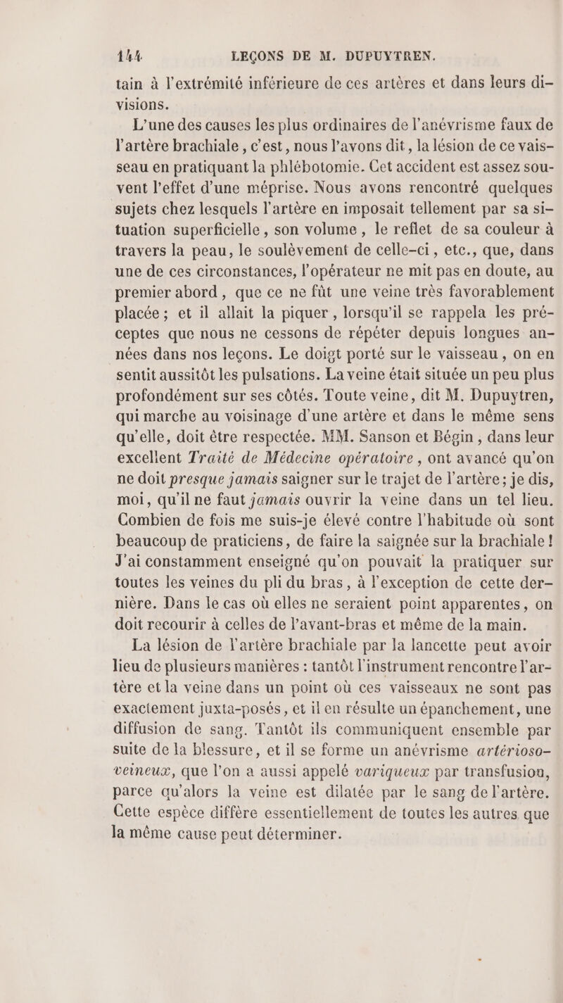 tain à l'extrémité inférieure de ces artères et dans leurs di- Visions. L'une des causes les plus ordinaires de l’anévrisme faux de l'artère brachiale , c’est, nous l'avons dit, la lésion de ce vais- seau en pratiquant la phlébotomie. Cet accident est assez sou- vent l'effet d’une méprise. Nous avons rencontré quelques sujets chez lesquels l'artère en imposait tellement par sa si- tuation superficielle, son volume , le reflet de sa couleur à travers la peau, le soulèvement de celle-ci, etc., que, dans une de ces circonstances, l'opérateur ne mit pas en doute, au premier abord, que ce ne fût une veine très favorablement placée ; et il allait la piquer , lorsqu'il se rappela les pré- ceptes que nous ne cessons de répéter depuis longues an- nées dans nos leçons. Le doigt porté sur le vaisseau , on en sentit aussitôt les pulsations. La veine était située un peu plus profondément sur ses côtés. Toute veine, dit M. Dupuytren, qui marche au voisinage d'une artère et dans le même sens qu’elle, doit être respectée. MM. Sanson et Bégin , dans leur excellent Traité de Médecine opératoire , ont avancé qu’on ne doit presque jamais saigner sur le trajet de l'artère; je dis, moi, qu'il ne faut jamais ouvrir la veine dans un tel lieu. Combien de fois me suis-je élevé contre l'habitude où sont beaucoup de praticiens, de faire la saignée sur la brachiale ! J'ai constamment enseigné qu'on pouvait la pratiquer sur toutes les veines du pli du bras, à l'exception de cette der- nière. Dans Le cas où elles ne seraient point apparentes, on doit recourir à celles de l’avant-bras et même de la main. La lésion de l'artère brachiale par la lancette peut avoir lieu de plusieurs manières : tantôt l'instrument rencontre l’ar- tère et la veine dans un point où ces vaisseaux ne sont pas exactement juxta-posés, et il en résulte un épanchement, une diffusion de sang. Tantôt ils communiquent ensemble par suite de la blessure, et il se forme un anévrisme artérioso- veineux, que l’on a aussi appelé variqueux par transfusion, parce qu'alors la veine est dilatée par le sang de l'artère. Cette espèce diffère essentiellement de toutes les autres que la même cause peut déterminer.