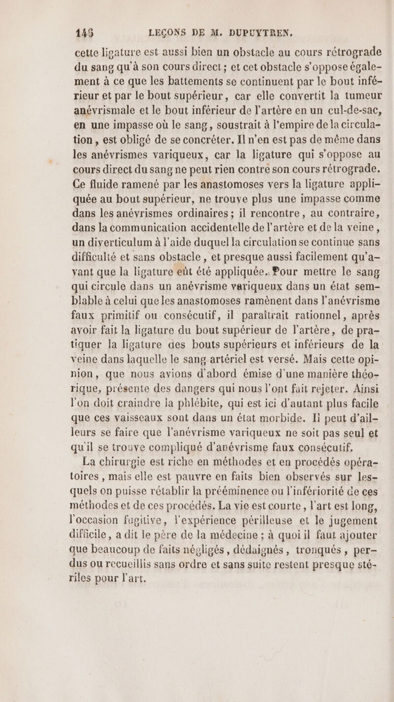 cette ligature est aussi bien un obstacle au cours rétrograde du sang qu'à son cours direct; et cet obstacle s'oppose égale- ment à ce que les battements se continuent par le bout infé- rieur et par le bout supérieur, car elle convertit la tumeur anévrismale et le bout inférieur de l'artère en un cul-de-sac, en une impasse où le sang, soustrait à l'empire de la circula- tion , est obligé de se concréter. Il n’en est pas de même dans les anévrismes variqueux, car la ligature qui s'oppose au cours direct du sang ne peut rien contre son cours rétrograde. Ce fluide ramené par les anastomoses vers la ligature appli- quée au bout supérieur, ne trouve plus une impasse comme dans les anévrismes ordinaires ; il rencontre, au contraire, dans la communication accidentelle de l'artère et de la veine, un diverticulum à l’aide duquel la circulation se continue sans difficulté et sans obstacle , et presque aussi facilement qu’a- vant que la ligature eût été appliquée. Pour mettre le sang qui circule dans un anévrisme variqueux dans un état sem- blable à celui que les anastomoses ramènent dans l’anévrisme faux primitif ou consécutif, il paraîtrait rationnel, après avoir fait la ligature du bout supérieur de l'artère, de pra- tiquer la ligature des bouts supérieurs et inférieurs de la veine dans laquelle le sang artériel est versé. Mais cette opi- nion, que nous avions d'abord émise d'une manière théo- rique, présente des dangers qui nous l'ont fait rejeter. Ainsi l'on doit craindre la phlébite, qui est ici d'autant plus facile que ces vaisseaux sont dans un état morbide. Ii peut d’ail- leurs se faire que l'anévrisme variqueux ne soit pas seul et qu'il se trouve compliqué d'anévrisme faux consécutif. La chirurgie est riche en méthodes et en procédés opéra- toires , mais elle est pauvre en faits bien observés sur les- quels on puisse rétablir la prééminence ou l'infériorité de ces méthodes ef de ces procédés. La vie est courte, l’art est long, l'occasion fugitive, l'expérience périlleuse et le jugement difficile, a dit le père de la médecine ; à quoi il faut ajouter que beaucoup de faits négligés, dédaignés, tronqués , per- dus ou recueillis sans ordre et sans suite restent presque sté- riles pour l'art,