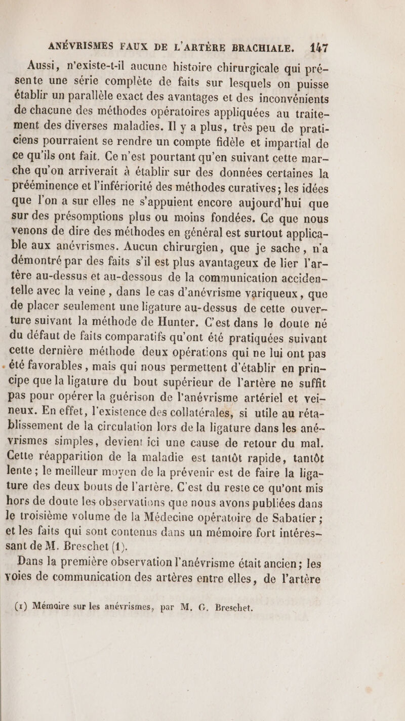 Aussi, n'existe-t-il aucune histoire chirurgicale qui pré- sente une série complète de faits sur lesquels on puisse établir un parallèle exact des avantages et des inconvénients de chacune des méthodes opératoires appliquées au traite- ment des diverses maladies. Il y a plus, très peu de prati- ciens pourraient se rendre un compte fidèle et impartial de ce qu'ils ont fait. Ce n’est pourtant qu’en suivant cette mar- Che qu'on arriverait à établir sur des données certaines la prééminence et l’infériorité des méthodes curatives; les idées que l'on a sur elles ne s'appuient encore aujourd’hui que sur des présomptions plus ou moins fondées. Ce que nous venons de dire des méthodes en général est surtout applica- ble aux anévrismes. Aucun chirurgien, que je sache, n'a démontré par des faits s’il est plus avantageux de lier l’ar- tère au-dessus et au-dessous de la communication acciden- telle avec la veine , dans le cas d’anévrisme variqueux, que de placer seulement une ligature au-dessus de cette ouver- ture suivant la méthode de Hunter. C'est dans le doute né du défaut de faits comparatifs qu'ont été pratiquées suivant cette dernière méthode deux opérations qui ne lui ont pas été favorables , mais qui nous permettent d'établir en prin- cipe que la ligature du bout supérieur de l'artère ne suffit Pas pour opérer la guérison de l’anévrisme artériel et vei- neux. En effet, l'existence des collatérales, si utile au réta- blissement de la circulation lors de la ligature dans les ané- vrismes simples, devient ici une cause de retour du mal. Cette réapparition de la maladie est tantôt rapide, tantôt Jente ; le meilleur moyen de la prévenir est de faire la liga- ture des deux bouts de l'artère. C'est du reste ce qu’ont mis hors de doute les observations que nous avons publiées dans Je troisième volume de la Médecine opératoire de Sabatier ; et les faits qui sont contenus dans un mémoire fort intéres— sant de M. Breschet (1). Dans la première observation l'anévrisme était ancien; les voies de communication des artères entre elles, de l'artère (1) Mémaire sur les anévrismes, par M, G. Breschet.