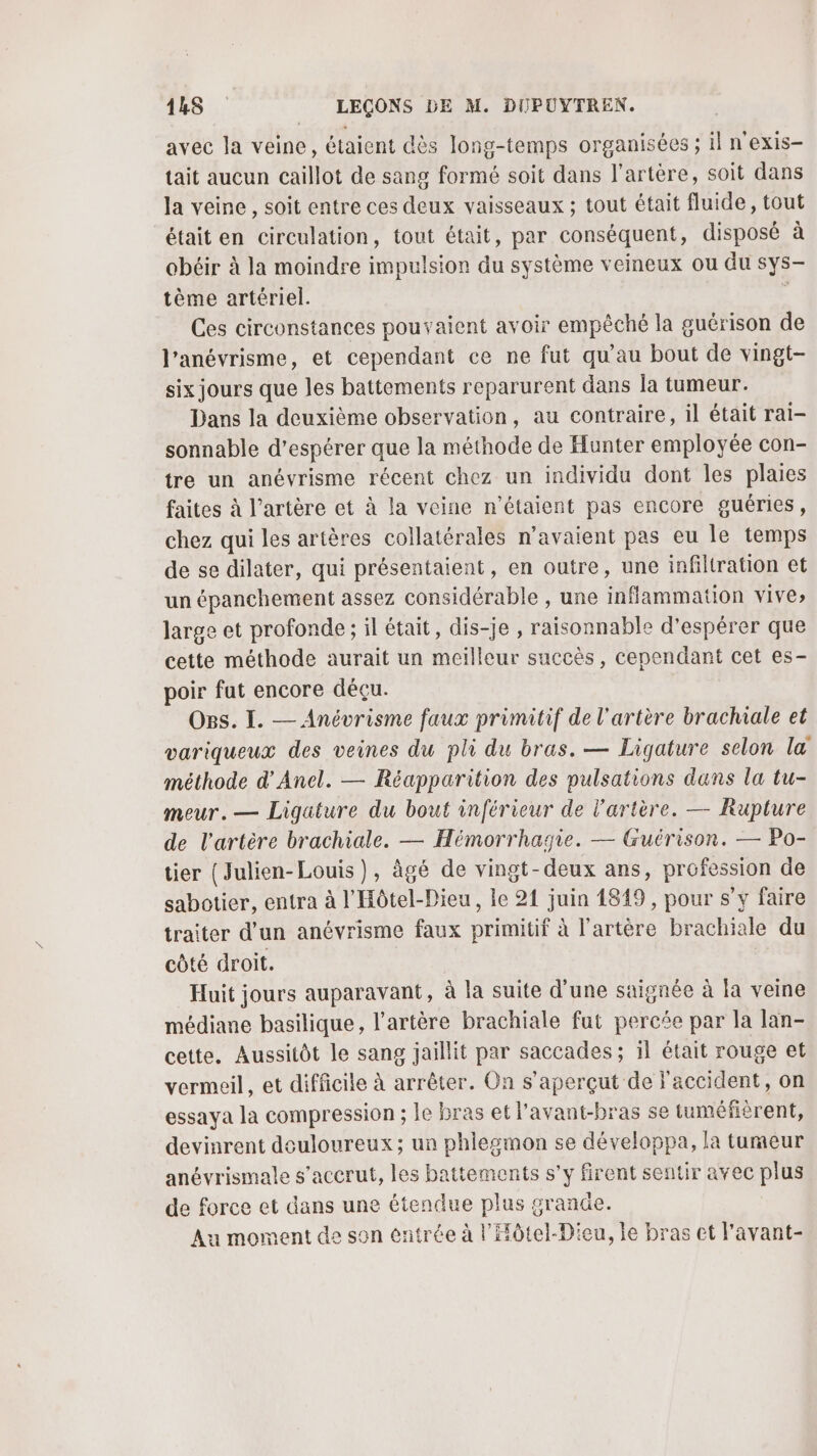 avec la veine, étaient dès long-temps organisées ; il n'exis- tait aucun caillot de sang formé soit dans l'artère, soit dans la veine, soit entre ces deux vaisseaux ; tout était fluide, tout était en circulation, tout était, par conséquent, disposé à obéir à la moindre impulsion du système veineux ou du sys- tème artériel. 1 Ces circonstances pouvaient avoir empêché la guérison de l’anévrisme, et cependant ce ne fut qu’au bout de vingt- six jours que les battements reparurent dans la tumeur. Dans la deuxième observation, au contraire, il était rai- sonnable d’espérer que la méthode de Hunter employée con- tre un anévrisme récent chez un individu dont les plaies faites à l'artère et à la veine n'étaient pas encore guéries, chez qui les artères collatérales n'avaient pas eu le temps de se dilater, qui présentaient, en outre, une infiltration et un épanchement assez considérable , une inflammation vive» large et profonde ; il était, dis-je , raisonnable d'espérer que cette méthode aurait un meilleur succès, cependant cet es- poir fut encore déçu. Os. I. — Anévrisme faux primitif de l'artère brachiale et variqueux des veines du pli du bras. — Ligature selon la méthode d'Anel. — Réapparition des pulsations dans la tu- meur. — Ligature du bout inférieur de l'artère. — Rupture de l'artère brachiale. — Hémorrhagie. — Guérison. — Po- tier (Julien-Louis), âgé de vingt-deux ans, profession de sabotier, entra à l'Hôtel-Dieu, le 21 juin 1849, pour s’y faire traiter d’un anévrisme faux primitif à l'artère brachiale du côté droit. Huit jours auparavant, à la suite d’une saignée à la veine médiane basilique, l'artère brachiale fut percée par la lan- cette. Aussitôt le sang jaillit par saccades ; 1l était rouge et vermeil, et difficile à arrêter. On s’aperçut de accident, on essaya la compression ; le bras et l'avant-bras se tuméfièrent, devinrent douloureux; un phlegmon se développa, la tumeur anévrismale s’accrut, les battements s'y firent sentir avec plus de force et dans une étendue plus grande. Au moment de son entrée à l'Hôtel-Dieu, le bras ct l'avant-