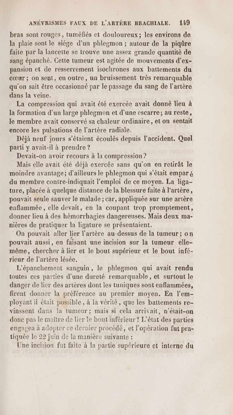 bras sont rouges, tuméfiés et douloureux; les environs de la plaie sont le siêge d’un phlegmon ; autour de la piqüre faite par la lancette se trouve une assez grande quantité de sang épanché. Cette tumeur est agitée de mouvements d’ex- pansion et de resserrement isochrones aux battements du cœur ; on sent, en outre, un bruissement très remarquable qu'on sait être occasionné par le passage du sang de l'artère dans la veine. La compression qui avait été exercée avait donné lieu à la formation d'un large phlegmon et d'une cscarre; au reste, le membre avait conservé sa chaleur ordinaire, et on sentait encore les pulsations de l'artère radiale. Déjà neuf jours s'étaient écoulés depuis l'accident. Quel parti y avait-il à prendre ? Devait-on avoir recours à la compression ? Mais elle avait été déjà exercée sans qu'on en retirät le moindre avantage; d’ailleurs le phlegmon qui s'était empar &amp; du membre contre-indiquait l'emploi de ce moyen. La liga- ture, placée à quelque distance de la blessure faite à l'artère, pouvait seule sauver le malade ; car, appliquée sur une artère enflammée, elle devait, en la coupant trop promptement, donner lieu à des hémorrhagies dangereuses. Mais deux ma- nières de pratiquer la ligature se présentaient. On pouvait aller lier l'artère au-dessus de la tumeur; on pouvait aussi, en faisant une incision sur la tumeur elle- même, chercher à lier et le bout supérieur et le bout infé- rieur de l'artère lésée. L'épanchement sanguin, le phleomon qui avait rendu toutes ces parties d'une dureté remarquable, et surtout le danger de lier des artères dont les tuniques sont enflammées, firent donner la préférence au premier moyen. En l’em- ployant il était possible, à la vérité, que les battements re- vinssent dans la tumeur; mais si cela arrivait, n’était-on donc pas le maître de lier fe bout inférieur ? L'état des parties engagea à adopter ce dernier procédé, et l’opération fut pra- tiquée le 22 juin de la manière suivante : Une incision fut faite à la partie supérieure et interne du