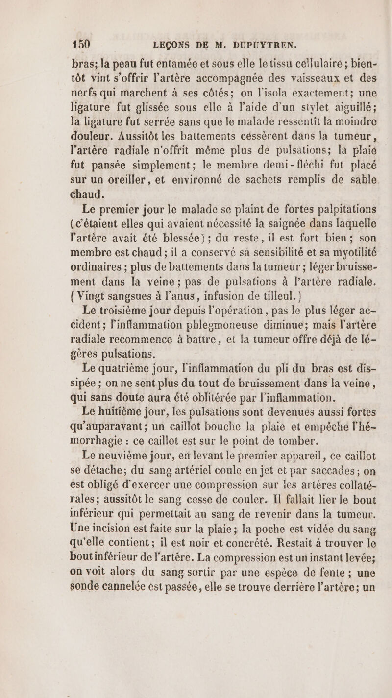 bras; la peau fut entamée et sous elle le tissu céllulairé ; bien- tôt vint s'offrir l'artère accompagnée des vaisseaux et des nerfs qui marchent à ses côtés; on l'isola exactement; une ligature fut glissée sous elle à l’aide d’un stylet aiguillé; la ligature fut serrée sans que le malade ressentit la moindre douleur. Aussitôt les battements céssèrent dans la tumeur, l'artère radiale n'offrit même plus de pulsations; la plaie fut pansée simplement; le membre demi-fléchi fut placé sur un oreiller, et environné de sachets remplis de sable chaud. Le premier jour le malade se plaint de fortes palpitations (c'étaient elles qui avaient nécessité la saignée dans laquelle l'artère avait été blessée) ; du reste, il est fort bien; son membre est chaud ; il a conservé sa sensibilité et sa myotilité ordinaires ; plus de battements dans la tumeur ; léger bruisse- ment dans la veine ; pas de pulsations à l’artère radiale. {Vingt sangsues à l'anus, infusion de tilleul.) Le troisième jour depuis l'opération, pas le plus léger ac— cident ; l'inflammation phlegmoneuse diminue; mais l'artère radiale recommence à battre, et la tumeur offre déjà de lé- geres pulsations. Le quatrième jour, l'inflammation du pli du bras est dis- sipée ; on ne sent plus du tout de bruissement dans la veine, qui sans doute aura été oblitérée par l’inflammation. Le huitième jour, les pulsations sont devenues aussi fortes qu'auparavant; un Caillot bouche la plaie et empêche l’hé- morrhagie : ce caillot est sur le point de tomber. Le neuvième jour, en levant le premier appareil, ce caillot se détache; du sang artériel coule en jet et par saccades ; on est obligé d'exercer une compression sur les artères collaté- rales; aussitôt le sang cesse de couler. Il fallait lier le bout inférieur qui permettait au sang de revenir dans la tumeur. Une incision est faite sur la plaie ; la poche est vidée du sang qu’elle contient ; il est noir et concrété. Restait à trouver le boutinférieur de l’artère. La compression est un instant levée; on voit alors du sang sortir par une espèce de fente ; une sonde cannelée est passée, elle se trouve derrière l'artère; un