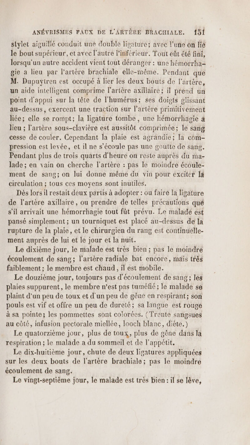 stylet aiguillé conduit une double lisature; avec l'une on lie le bout supérieur, et avec l’autre linférieur. Tout eût été fini, lorsqu'un autre accident vient tout déranger : une hémorrha- gie a lieu par l'artère brachiale elle-même. Pendant que M. Dupuytren est occupé à lier les deux bouts de l'artère, un aide intelligent comprime l'artère axillaire; il prend ün point d'appui sur la tête de l'humérus; ses doists glissant au-dessus, exercent une traction sur l'artère primitivement liée; elle se rompt; la ligature tombe , une hémorrhagie à lieu ; l'artère sous-clavière est aussitôt comprimée; le sang cesse de couler. Cependant la plaie est agrandie; la com- pression est levée, et il ne s'écoule pas une goutte de sang. Pendant plus de trois quarts d'heure on reste auprès du ma- lade ; en vain on cherche l'artère : pas le moindre écoule- ment de sang; on lui donne même du vin pour exciter 4 circulation ; tous ces moyens sont inutiles. Dès lors il restait deux partis à adopter : ou faire la ligature de l'artère axillaire, ou prendre de telles précautions qué s’il arrivait une hémorrhagie tout fût prévu. Le malade est pansé simplement ; un tourniquet est placé au-dessus de la rupture de la plaie, et le chirurgien du rang est consmuele- ment auprès de lui et le jour et la nuit. Le dixième jour, ie malade est très bien; pas le moindre écoulement de sang; l'artère radiale bat encore, maïs très faiblement : le membre est chaud, il est mobile. Le douzième jour, toujours pas d'écoulement de sang ; les plaies suppurent, le membre n’est pas tuméfié ; le malade se plaint d’un peu de toux et d'un peu de gêne en respirant; son pouls est vif et offre un peu de dureté; sa langue est rouge à sa pointe; les pommettes sont colorées. { Trente sangsues au côté, infusion pectorale miellée, Iooch blanc, diète.) Le quatorzième jour, plus de toux, plus de gêne dans la respiration ; le malade a du sommeil et de l'appétit. Le dix-huitième jour, chute de deux ligatures appliquées sur les deux bouts de l'artère brachiale; pas le moindre écoulement de sang. Le vingt-septième jour, le malade est très bien : il se lève,