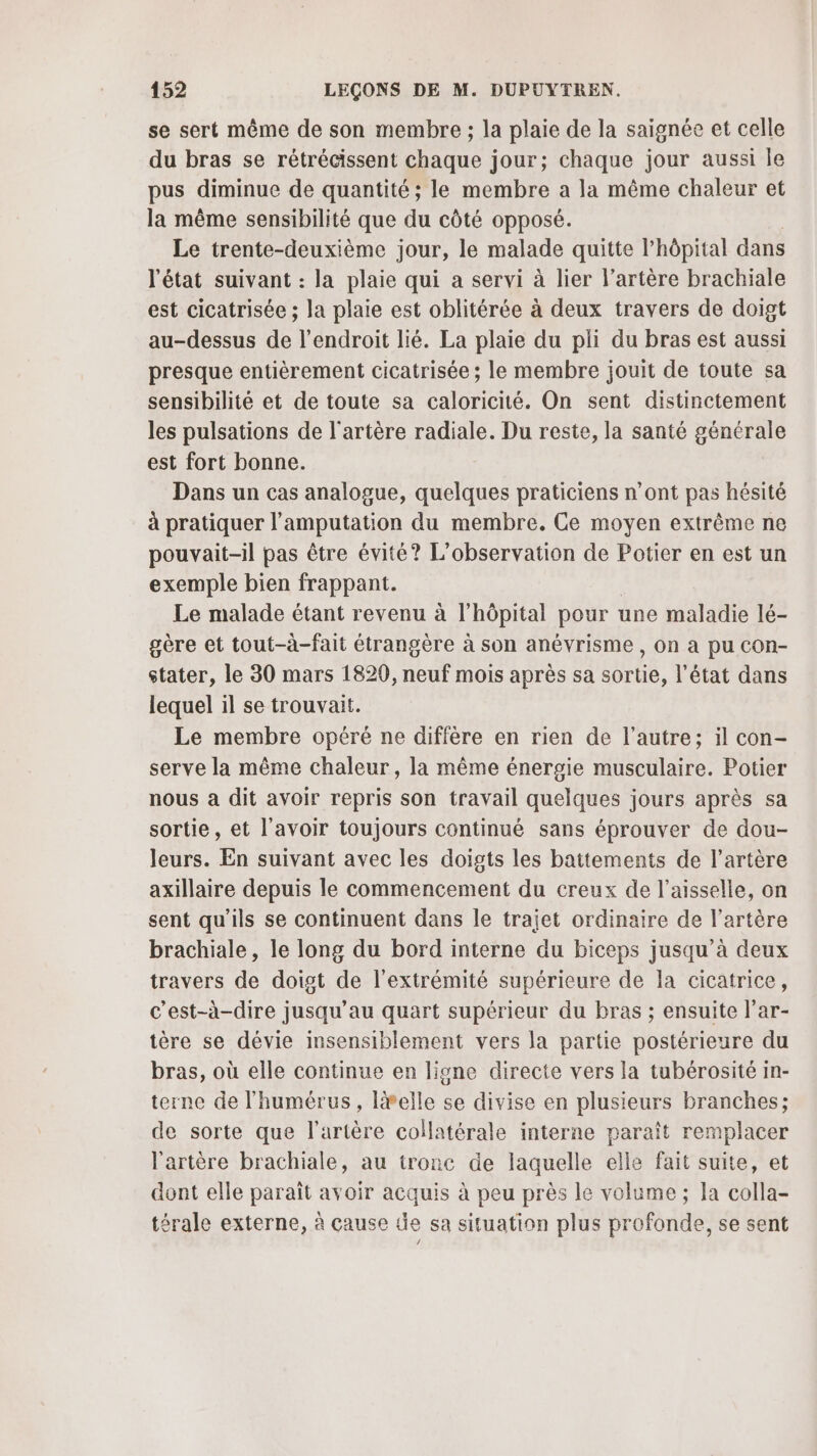 se sert même de son membre ; la plaie de la saignée et celle du bras se rétrécissent chaque jour; chaque jour aussi le pus diminue de quantité ; le membre a la même chaleur et la même sensibilité que du côté opposé. Le trente-deuxième jour, le malade quitte l’hôpital dans l'état suivant : la plaie qui a servi à lier l'artère brachiale est cicatrisée ; la plaie est oblitérée à deux travers de doigt au-dessus de l'endroit lié. La plaie du pli du bras est aussi presque entièrement cicatrisée ; le membre jouit de toute sa sensibilité et de toute sa caloricité. On sent distinctement les pulsations de l'artère radiale. Du reste, la santé générale est fort bonne. Dans un cas analogue, quelques praticiens n’ont pas hésité à pratiquer l’amputation du membre. Ce moyen extrême ne pouvait-il pas être évité? L'observation de Potier en est un exemple bien frappant. Le malade étant revenu à l'hôpital pour une maladie lé- gère et tout-à-fait étrangère à son anévrisme , On à pu COn- stater, le 30 mars 18290, neuf mois après sa sortie, l’état dans lequel il se trouvait. Le membre opéré ne diffère en rien de l’autre; il con- serve la même chaleur, la même énergie musculaire. Potier nous a dit avoir repris son travail quelques jours après sa sortie, et l'avoir toujours continué sans éprouver de dou- leurs. En suivant avec les doigts les battements de l'artère axillaire depuis le commencement du creux de l’aisselle, on sent qu’ils se continuent dans le trajet ordinaire de l'artère brachiale, le long du bord interne du biceps jusqu’à deux travers de doigt de l'extrémité supérieure de la cicatrice, c'est-à-dire jusqu’au quart supérieur du bras ; ensuite l’ar- tère se dévie insensiblement vers la partie postérieure du bras, où elle continue en ligne directe vers la tubérosité in- terne de l'humérus, lvelle se divise en plusieurs branches; de sorte que l'artère collatérale interne paraît remplacer l'artère brachiale, au tronc de laquelle elle fait suite, et dont elle paraît avoir acquis à peu près le volume ; la colla- térale externe, à cause de sa situation plus profonde, se sent