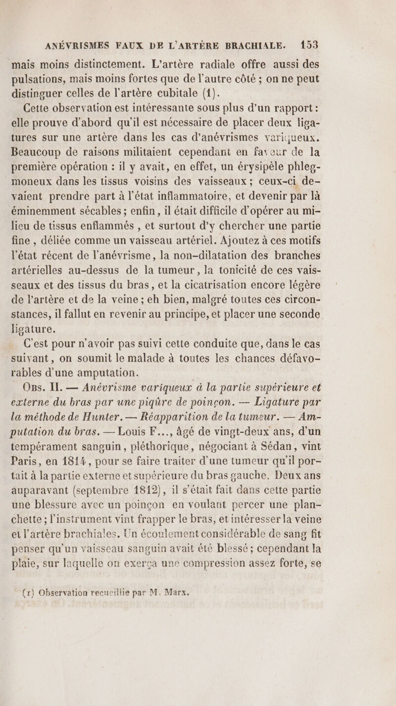 mais moins distinctement. L’artère radiale offre aussi des pulsations, mais moins fortes que de l’autre côté ; on ne peut distinguer celles de l'artère cubitale (1). Cette observation est intéressante sous plus d’un rapport: elle prouve d'abord quil est nécessaire de placer deux liga- tures sur une artère dans les cas d’anévrismes variçueux. Beaucoup de raisons militaient cependant en faveur de la première opération : il y avait, en effet, un érysipèle phleg- moneux dans les tissus voisins des vaisseaux; ceux-ci de- vaient prendre part à l’état inflammatoire, et devenir par là éminemment sécables ; enfin, il était difficile d'opérer au mi- lieu de tissus enflammés , et surtout d’y chercher une partie fine , déliée comme un vaisseau artériel. Ajoutez à ces motifs l’état récent de l’anévrisme, la non-dilatation des branches artérielles au-dessus de la tumeur, la tonicité de ces vais- seaux et des tissus du bras, et la cicatrisation encore légère de l'artère et de la veine ; eh bien, malgré toutes ces circon- stances, il fallut en revenir au principe, et placer une seconde ligature. C’est pour n'avoir pas suivi cette conduite que, dans le cas suivant, on soumit le malade à toutes les chances défavo- rables d'une amputation. | OBs. IL. — Anévrisme variqueux à la pariie supérieure et externe du bras par une piqüre de poinçon. — Ligature par la méthode de Hunter.— Réapparition de la tumeur. — Am- putation du bras. — Louis F..., âgé de vingt-deux ans, d’un tempérament sanguin, pléthorique, négociant à Sédan, vint Paris, en 1814, pour se faire traiter d’une tumeur qu'il por- tait à la partie externe et supérieure du bras gauche. Deux ans auparavant {septembre 1812), il s'était fait dans cette partie une blessure avec un poinçon en voulant percer une plan- chette ; l'instrument vint frapper le bras, et intéresser la veine et l'artère brachiales. Un écoulement considérable de sang fit penser qu'un vaisseau sanguin avait été blessé ; cependant la plaie, sur laquelle on exerça une compression assez forte, se