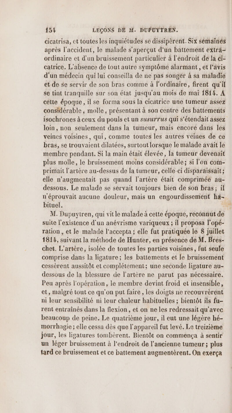cicatrisa, et toutes les inquiétudes se dissipèrent. Six sémainés après l'accident, le malade s’aperçut d’un battement extra- ordinaire et d'un bruissement particulier à l'endroit de la ci- catrice. L'absence de tout autre symptôme alarmant , et l'avis d'un médecin qui lui conseilla de ne pas songer à sa maladie et de se servir de son bras comme à l'ordinaire, firent qu'il se tint tranquille sur son état jusqu'au mois de mai 1814. À cette époque, il se forma sous la cicatrice une tumeur assez considérable ; molle, présentant à son centre des battements isochrones à ceux du pouls et un susurrus qui s’étendait assez loin , non seulement dans la tumeur, mais encore dans les veines voisines, qui, comme toutes les autres veines de ce bras, se trouvaient dilatées, surtout lorsque le malade avait le membre pendant. Si la main était élevée, la tumeur devenait plus molle, le bruissement moins considérable; si l'on com- primait l'artère au-dessus de la tumeur, celle-ci disparäissait; elle n’augmentait pas quand l'artère était comprimée au- dessous. Le malade se servait toujours bien de son bras; il n'éprouvait aucune douleur, mais un engourdissement ha- bituel. | M. Dupuytren, qui vit le malade à cette époque, reconnut de suite l'existence d'un anévrisme variqueux ; il proposa l’opé- ration, et le malade l’accepta ; elle fut pratiquée le 8 juillet 1814, Lnry ne la méthode de Hunter, en présence de M. Bres- chet. L’artère, isolée de toutes les parties voisines , fut seule comprise dans la ligature ; les battements et le bruissement cessèrent aussitôt et complétement: une seconde ligature au- dessous de la blessure de l'artère ne parut pas nécessaire. Peu après l'opération, le membre devint froid et insensible, et, malgré tout ce qu’on put faire , les doigts ne recouvrèrent ni leur sensibilité ni leur chaleur habituelles ; bientôt ils fu- rent entraînés dans la flexion, et on ne les redressait qu'avec beaucoup de peine. Le quatrième jour, il eut une légère hé- morrhagie ; elle cessa dès que l'appareil fut levé. Le treizième jour, les ligatures tombèrent. Bientôt on commença à sentir un léger bruissement à l'endroit de l’ancienne tumeur ; plus tard ce bruissement et ce battement augmentèrent. On exerça